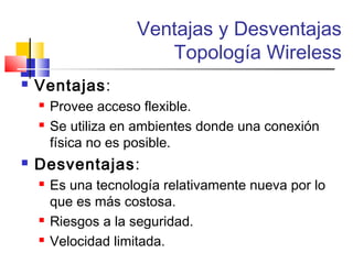 Ventajas y Desventajas
Topología Wireless
 Ventajas:
 Provee acceso flexible.
 Se utiliza en ambientes donde una conexión
física no es posible.
 Desventajas:
 Es una tecnología relativamente nueva por lo
que es más costosa.
 Riesgos a la seguridad.
 Velocidad limitada.
 