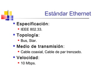 Estándar Ethernet
 Especificación:
 IEEE 802.33.
 Topología:
 Bus, Star.
 Medio de transmisión:
 Cable coaxial, Cable de par trenzado.
 Velocidad:
 10 Mbps.
 