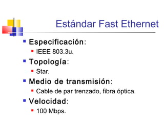 Estándar Fast Ethernet
 Especificación:
 IEEE 803.3u.
 Topología:
 Star.
 Medio de transmisión:
 Cable de par trenzado, fibra óptica.
 Velocidad:
 100 Mbps.
 