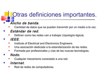 Otras definiciones importantes.
 Ancho de banda.
 Cantidad de datos que se pueden transmitir por un medio a la vez.
 Estándar de red.
 Definen como las redes van a trabajar (topología lógica).
 IEEE.
 Institute of Electrical and Electronics Engineers.
 Una asociación dedicada a la estandarización de las redes.
 Formada por profesionales y cías de las nuevas tecnologías.
 Nodo.
 Cualquier mecanismo conectado a una red.
 Internet.
 Red de redes de computadoras.
 