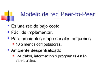 Modelo de red Peer-to-Peer
 Es una red de bajo costo.
 Fácil de implementar.
 Para ambientes empresariales pequeños.
 10 o menos computadoras.
 Ambiente descentralizado.
 Los datos, información o programas están
distribuidos.
 