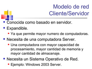 Modelo de red
Cliente/Servidor
 Conocida como basado en servidor.
 Expandible.
 Ya que permite mayor numero de computadoras.
 Necesita de una computadora Server.
 Una computadora con mayor capacidad de
procesamiento, mayor cantidad de memoria y
mayor cantidad de almacenaje.
 Necesita un Sistema Operativo de Red.
 Ejemplo: Windows 2003 Server.
 