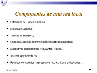 Componentes de una red local


Estaciones de Trabajo (Clientes)



Servidores (opcional)



Tarjetas de Red (NIC)



Cableado o medios de transmisión inalámbricos (antenas)



Dispositivos distribuidores: Hub, Switch, Router…



Sistema operativo de red



Recursos compartidos: Impresora de red, archivos y aplicaciones…

Patricia Tituaña

11

 