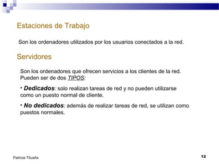 Estaciones de Trabajo
Son los ordenadores utilizados por los usuarios conectados a la red.

Servidores
Son los ordenadores que ofrecen servicios a los clientes de la red.
Pueden ser de dos TIPOS:
• Dedicados: solo realizan tareas de red y no pueden utilizarse
como un puesto normal de cliente.
• No dedicados: además de realizar tareas de red, se utilizan como
puestos normales.

Patricia Tituaña

12

 