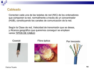 Cableado
Conectan cada una de las tarjetas de red (NIC) de los ordenadores
que componen la red, normalmente a través de un concentrador
(HUB), constituyendo los canales de comunicación de la red.
Según la Clase de red, Velocidad de transmisión que se desea,
y Alcance geográfico que queremos conseguir se emplean
varios TIPOS DE CABLE:
Coaxial:

Patricia Tituaña

Fibra óptica:

Par trenzado:

14

 
