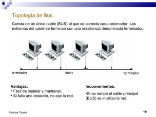 Topología de Bus
Consta de un único cable (BUS) al que se conecta cada ordenador. Los
extremos del cable se terminan con una resistencia denominada terminador.

Ventajas:
• Fácil de instalar y mantener.
• Si falla una estación, no cae la red.

Patricia Tituaña

Inconvenientes:
•Si se rompe el cable principal
(BUS) se inutiliza la red.
18

 