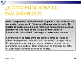 ¿CÓMO FUNCIONA LO
INALÁMBRICO?
Para transportar la información de un punto a otro de la red sin
Para transportar la información de un punto a otro de la red sin
necesidad de un medio físico, se utilizan ondas de radio. Al
necesidad de un medio físico, se utilizan ondas de radio. Al
hablar de ondas de radio, nos referimos normalmente a ondas
hablar de ondas de radio, nos referimos normalmente a ondas
portadoras 1 de radio sobre las que se transporta la
portadoras 1 de radio sobre las que se transporta la
información (trasladando la energía a un receptor remoto).
información (trasladando la energía a un receptor remoto).
La transmisión de datos entre dos computadoras se realiza por
La transmisión de datos entre dos computadoras se realiza por
medio de un proceso conocido como modulación de la portadora.
medio de un proceso conocido como modulación de la portadora.
El aparato transmisor agrega datos a una onda de radio (onda
El aparato transmisor agrega datos a una onda de radio (onda
portadora). Esta onda, al llegar al receptor, es analizada por éste,
portadora). Esta onda, al llegar al receptor, es analizada por éste,
el cual separa los datos útiles de los inútiles.
el cual separa los datos útiles de los inútiles.

Patricia Tituaña

22

 