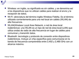 







Wireless: en inglés, su significado es sin cables, y se denomina así
a los dispositivos que no utilizan cables para realizar el envío y la
recepción de datos.
Wi-Fi: abreviatura del término inglés Wireless Fidelity. Es el término
utilizado corrientemente para una red local sin cables (WLAN) de
alta frecuencia.
WLAN(Wireless Local Area Network, o red de área local
inalámbrica): una WLAN es un tipo de red de área local (LAN) que
utiliza ondas de radio de alta frecuencia en lugar de cables para
comunicar y transmitir datos.
Bluetooth: tecnología y protocolo de conexión entre dispositivos
inalámbricos. Incluye un chip específico para comunicarse en la
banda de frecuencia comprendida entre 2,402 y 2,480 GHz con un
alcance máximo.

Patricia Tituaña

23

 