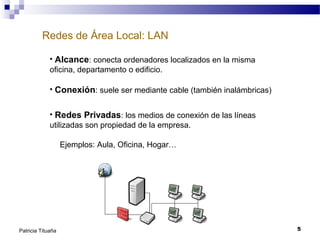 Redes de Área Local: LAN
• Alcance: conecta ordenadores localizados en la misma
oficina, departamento o edificio.
• Conexión: suele ser mediante cable (también inalámbricas)
• Redes Privadas: los medios de conexión de las líneas
utilizadas son propiedad de la empresa.
Ejemplos: Aula, Oficina, Hogar…

Patricia Tituaña

5

 