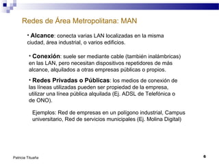 Redes de Área Metropolitana: MAN
• Alcance: conecta varias LAN localizadas en la misma
ciudad, área industrial, o varios edificios.
• Conexión: suele ser mediante cable (también inalámbricas)
en las LAN, pero necesitan dispositivos repetidores de más
alcance, alquilados a otras empresas públicas o propios.
• Redes Privadas o Públicas: los medios de conexión de
las líneas utilizadas pueden ser propiedad de la empresa,
utilizar una línea pública alquilada (Ej. ADSL de Telefónica o
de ONO).
Ejemplos: Red de empresas en un polígono industrial, Campus
universitario, Red de servicios municipales (Ej. Molina Digital)

Patricia Tituaña

6

 