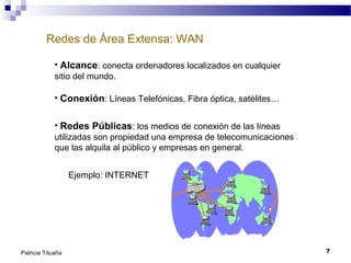 Redes de Área Extensa: WAN
• Alcance: conecta ordenadores localizados en cualquier
sitio del mundo.
• Conexión: Líneas Telefónicas, Fibra óptica, satélites…
• Redes Públicas: los medios de conexión de las líneas
utilizadas son propiedad una empresa de telecomunicaciones
que las alquila al público y empresas en general.
Ejemplo: INTERNET

Patricia Tituaña

7

 