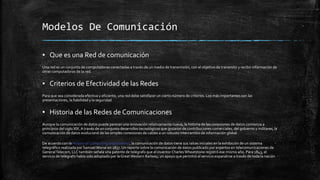 Modelos De Comunicación 
▪ Que es una Red de comunicación 
Una red es un conjunto de computadoras conectadas a través de un medio de transmisión, con el objetivo de transmitir y recibir información de 
otras computadoras de la red. 
▪ Criterios de Efectividad de las Redes 
Para que sea considerada efectiva y eficiente, una red debe satisfacer un cierto número de criterios. Los más importantes son las 
presentaciones, la fiabilidad y la seguridad 
▪ Historia de las Redes de Comunicaciones 
Aunque la comunicación de datos puede parecer una innovación relativamente nueva, la historia de las conexiones de datos comienza a 
principios del siglo XIX. A través de un conjunto desarrollos tecnológicos que gozaron de contribuciones comerciales, del gobierno y militares, la 
comunicación de datos evolucionó de las simples conexiones de cables a un robusto intercambio de información global. 
De acuerdo con la History of Computing organization, la comunicación de datos tiene sus raíces iniciales en la exhibición de un sistema 
telegráfico realizada por Samuel Morse en 1837. Un reporte sobre la comunicación de datos publicado por expertos en telecomunicaciones de 
General Telecom, LLC también señala una patente de telégrafo que el inventor Charles Wheatstone registró ese mismo año. Para 1843, el 
servicio de telégrafo había sido adoptado por la Great Western Railway, un apoyo que permitió al servicio expandirse a través de toda la nación 
 