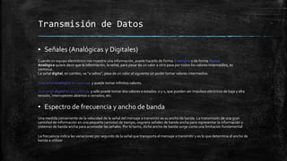 Transmisión de Datos 
▪ Señales (Analógicas y Digitales) 
Cuando un equipo electrónico nos muestra una información, puede hacerlo de forma analógica o de forma digital. 
Analógica quiere decir que la información, la señal, para pasar de un valor a otro pasa por todos los valores intermedios, es 
continua. 
La señal digital, en cambio, va “a saltos”, pasa de un valor al siguiente sin poder tomar valores intermedios. 
Una señal analógica es continua, y puede tomar infinitos valores. 
Una señal digital es discontinua, y sólo puede tomar dos valores o estados: 0 y 1, que pueden ser impulsos eléctricos de baja y alta 
tensión, interruptores abiertos o cerrados, etc. 
▪ Espectro de frecuencia y ancho de banda 
Una medida conveniente de la velocidad de la señal del mensaje a transmitir es su ancho de banda. La transmisión de una gran 
cantidad de información en una pequeña cantidad de tiempo, requiere señales de banda ancha para representar la información y 
sistemas de banda ancha para acomodar las señales. Por lo tanto, dicho ancho de banda surge como una limitación fundamental 
La frecuencia indica las variaciones por segundo de la señal que transporta el mensaje a transmitir y es lo que determina el ancho de 
banda a utilizar 
 