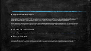 ▪ Medios de transmisión 
Medios guiados , Los medios guiados son aquellos que proporcionan un conductor de un dispositivo al otro e incluyen cables de pares trenzados, 
cables coaxiales y cables de fibra óptica. El par trenzado y el cable coaxial usan conductores metálicos (de cobre) que aceptan y transportan 
señales de corriente eléctrica. La fibra óptica es un cable de cristal o plástico que acepta y transporta señales en forma de luz. 
Medios no guiados o también llamados comunicación sin cable o inalámbrica, transportan ondas electromagnéticas sin usar un conductor físico. 
En su lugar, las señales se radian a través del aire (o, en unos pocos casos, el agua) y por tanto, están disponibles para cualquiera que tenga un 
dispositivo capaz de aceptarlas 
▪ Modos de transmisión 
Dirección del flujo de las señales entre dos dispositivos enlazados. Hay tres tipos de modos de transmisión: simplex, semiduplex y full-duplex. 
▪ Sincronización 
Sincronizar significa coincidir o estar de acuerdo al mismo tiempo. En la comunicación de datos, hay cuatro tipos de sincronización que debe 
lograrse: sincronización de un bit o reloj sincronización de módem o portadora, sincronización de carácter y sincronización de mensaje. 
 