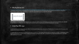 ▪ Multiplexación 
La Multiplexación se refiere a la habilidad para transmitir datos que provienen de diversos pares de aparatos (transmisores y receptores) 
denominados canales de baja velocidad en un medio físico único (denominado canal de alta velocidad). 
Un multiplexor es el dispositivo de multiplexado que combina las señales de los transmisores y las envía a través de un canal de alta velocidad. 
Un demultiplexor es el dispositivo de multiplexado a través del cual los receptores se conectan al canal de alta velocidad 
▪ Interfaz RS 232 
Es la forma mas comúnmente usada para realizar transmisiones de datos entre ordenadores, Posiblemente, el estándar de comunicación más 
ampliamente utilizado es el RS-232. 
La interfaz RS-232 puede operar en distancias de hasta 15 metros con velocidades de transmisión no superiores a 20 kbps. La velocidad máxima 
absoluta puede variar en función de las condiciones de la línea y la longitud del cable. La interfaz RS-232 opera frecuentemente a 38,4 Kbps 
sobre distancias muy cortas. 
 