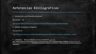 Referencias Bibliográficas 
▪ Introducción a las Telecomunicaciones 
Recuperado de 
http://www.dednet.net/institucion/itba/cursos/000183/demo/unidad01/index.html#a10 
 Señales Analógicas y Digitales 
Recuperado de 
http://recursostic.educacion.es/secundaria/edad/4esotecnologia/quincena5/4q2_contenidos_1a.htm 
 UNIDAD 1 Modulo REDES LOCALES BASICO_301121 
ING. LORENA PATRICIA SUAREZ SIERRA (2009 ), Docente Modificado: ESP. LEONARDO BERNAL ZAMORA. INTRODUCCIÓN A LAS 
REDES DE ORDENADORES (PP. 6-67). UNIVERSIDAD NACIONAL ABIERTA Y A DISTANCIA – UNAD FACULTAD DE CIENCIAS BÁSICAS E 
INGENIERÍA 
