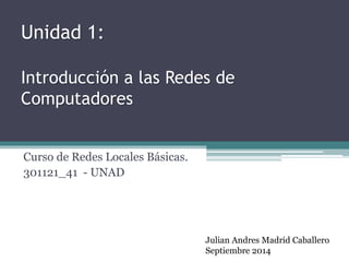 Unidad 1: 
Introducción a las Redes de 
Computadores 
Curso de Redes Locales Básicas. 
301121_41 - UNAD 
Julian Andres Madrid Caballero 
Septiembre 2014 
 