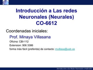 Introducción a Las redes
        Neuronales (Neurales)
              CO-6612
Coordenadas iniciales:
 Prof. Minaya Villasana
 Oficina: CBI-112
 Extension: 906 3386
 forma más fácil (preferida) de contacto: mvillasa@usb.ve




                                         Introducción a las Redes Neuronales Artificiales
 