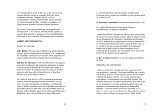 21
Uno de ellos, Dios, quien le dijo que no se fuera a unir a
ninguna de ellas, ya que el evangelio de Cristo seria
restaurado en breve... después dice él, se dio el
acontecimiento relatado anteriormente. Smith se mudo a
vivir para el estado de Ohio y después se estableció en
Illinois donde gobernó la primera colonia mormona.
Fue muerto a tiros por personas que no aceptaban sus
enseñanzas el 27 de Junio de 1844 en Illinois, quienes lo
sacaron de la cárcel y lo mataron, no sin antes él también
defenderse a tiros contra las 200 personas que lo atacaban.
ARTICULOS HISTORICOS
Fuentes de Autoridad:
a) La Biblia: “Creemos que la Biblia es la palabra de Dios,
siempre que este traducida correctamente” Por consiguiente
los mormones confían mas en sus otros libros sagrados, los
cuales (según creen) han escapado de la contaminación.
b) Libro del Mormón: El libro del Mormón es un supuesto
relato de los habitantes del continente americano, a quines
Cristo se apareció después de su resurrección (según su
historia los indios de América fueron los hijos de Lehi un
supuesto judío que salió de Jerusalén con su familia al
pacifico y llego a Estados Unidos)
La verdad de este libro: En 1812 un pastor presbiteriano
llamado Salomón Spaldign escribió una historia ficticia
sobre los indios de América, tomándolo y escribiéndola
como la Biblia, este libro nunca fue publicado pues solo era
un escrito fabulesco, pero este callo en las manos de un ex
bautista Sydney Rigdón quien fue el teólogo de Smith, ellos
basándose e este escrito fundaron la iglesia Mormona.
22
El libro del mormón contiene palabras y expresiones
modernas que no podían ser conocidas por su supuesto autor
en el año 420 AC.
c) Doctrinas y convenios: Revelaciones especiales de Dios.
d) La perla de gran precio: Escritos de Génesis a
Deuteronomio y el Libro de Abraham.
“Según Smith Dios le mando este libro en unas momias que
él compro y llevaban mantas escritas egipcias, él dice revelar
lo que ellas decían de Abraham y los dibujos de él mismo.
En 1967 arqueólogos y egiptólogos tuvieron la oportunidad
de verificar dicha traducción en las copias de estos rollos y
su veredicto fue que ni una sola palabra de la supuesta
traducción de Smith tenia la menor semejanza con el
contenido del documento, que en realidad era un escrito de
el libro de los muertos de los egipcios”
e). Los profetas vivientes: Lo que ellos digan es la palabra
de Dios.
PRINCIPALES DOCTRINAS
Dios es un hombre exaltado que tiene un cuerpo físico,
con miembros y pasiones: Creen que este Dios fue un niño y
que murió y resucito con sus esposas, por su mucho trabajo
y aplicación llega a ser Dios y hoy sigue teniendo hijos
espirituales. Los mormones creen que ellos llegaran a ser
también dioses con sus esposas por buenas y aplicadas vidas
en sus evangelios, y después seguirán teniendo hijos, que
nacerán como humanos para después ser dioses ellos
también “Y ustedes mismos tienen que aprender a ser
dioses, y a ser reyes y sacerdotes para Dios, tal como lo han
hechos todos los dioses antes que ustedes”(José Smith)
 