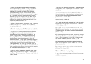 23
Jesús es solo uno de los billones de hijos sexualmente
engendrados por Dios en el cielo, y el único sexualmente
engendrado por él en la tierra, creen que Maria tuvo
relaciones con Dios y de hay nació Jesús. Un obispo
mormón dijo “Claro que creo en el nacimiento virginal.
También creo que Dios tiene un cuerpo como yo lo tengo, y
que él utiliza sus miembros masculinos con los mismos
propósitos con que uso los míos. Creo que Maria era una
virgen cuando Dios vino a la tierra a visitarla y hacerla
concebir. Pero cuando Dios la dejo y se marcho ya no era
virgen” (pag.74 Mormonismo y yo)
Satanás es un espíritu puro, hermano de Jesús. Él hubiera
podido ser el salvador si su plan de salvación hubiera
sobrepasado al de Jesús.
El pecado de adán fue una bendición, y no una maldición.
La salvación: “Creemos que por la expiación de Cristo
todo él genero humano puede salvarse, mediante la
obediencia a las leyes y ordenanzas del evangelio” “se
necesita la aprobación de José Smith también (Brihgan
Youg, pag 76 Mormonismo y yo)” “La senda recta, el
camino estrecho, se encuentra solamente a través del
matrimonio celestial. La vida eterna no puede ser alcanzada
en ninguna otra manera” (Presidente Spencer Kimball) Para
los mormones no existe el infierno ni el castigo eterno.
Todos terminaran en uno de los tres niveles de gloria: el
reino celestial, todos los que son dioses; el reino terrenal, un
grado secundario en el cielo; el reino celestial, para aquellos
que no hayan recibido testimonio de Cristo.
Jesús tuvo mujeres: Según ellos para Jesús poder llegar a
ser Dios tenía que tener muchas mujeres y muchos hijos,
estas fueron Maria, Marta y otras. El se caso en las bodas de
Cana de Galilea.
24
Los negros son malditos: Por protestas y pleitos decidieron
decir que Dios ya los aceptaba, pero sus escritos no lo dicen
así todavía.
La revelación divina incompleta: “Creemos todo lo que
Dios a revelado, todo lo que actualmente revela, y creemos
que aún revelará muchos grandes e importantes asuntos
pertenecientes al reino de Dios”
LO QUE DICE LA BIBLIA
A) La Biblia dice que Jesús no es solo otro o uno mas de los
hijos de Dios como presupone el Mormonismo (Colosenses
1:13-18; Galatas 4:4,5)
B) La Biblia dice que nosotros no habíamos nacido como
hijos de Dios en el cielo, ósea que somos hijos de los dioses
y del dios del cielo, que al nacer debeos ser dioses después
(Efesios 2:1-9)
C) Los mormones necesitan que se les diga que los términos
salvación y redención son lo mismos, que aquí mismo en la
tierra, la maravillosa gracia de Dios hace vivir al alma que
esta “muerta en delitos y pecados” (efesios 2:1-10)
D) Los mormones y sus profecías no se han cumplido, la
Biblia dice que el profeta debe ser probado por lo que dice
(Deuteronomio 18)
E) Las buenas obras no sirven para alcanzar la salvación
(Hebreos 7:27, Efesios 3:8,9)
El Libro del Mormón y la Arqueología
1. No se ha localizado ninguna de las ciudades mencionadas
en el libro de mormón.
 