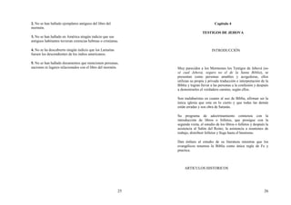 25
2. No se han hallado ejemplares antiguos del libro del
mormón.
3. No se han hallado en América ningún indicio que sus
antiguos habitantes tuvieran creencias hebreas o cristianas.
4. No se ha descubierto ningún indicio que los Lamaitas
fuesen los descendientes de los indios americanos.
5. No se han hallado documentos que mencionen personas,
naciones ni lugares relacionados con el libro del mormón.
26
Capitulo 4
TESTIGOS DE JEHOVA
INTRODUCCIÓN
Muy parecidos a los Mormones los Testigos de Jehová (no
sé cual Jehová, seguro no el de la Santa Biblia), se
presentan como personas amables y acogedoras, ellos
utilizan su propia y privada traducción e interpretación de la
Biblia y logran llevar a las personas a la confusión y después
a demostrarles el verdadero camino, según ellos.
Son malabaristas en cuanto al uso de Biblia, afirman ser la
única iglesia que esta en lo cierto y que todas las demás
están erradas y son obra de Satanás.
Su programa de adoctrinamiento comienza con la
introducción de libros o folletos, que prosigue con la
segunda visita, el estudio de los libros o folletos y después la
asistencia al Salón del Reino, la asistencia a reuniones de
trabajo, distribuir folletos y llega hasta el bautismo.
Dan énfasis al estudio de su literatura mientras que los
evangélicos tenemos la Biblia como única regla de Fe y
practica.
ARTICULOS HISTORICOS
 