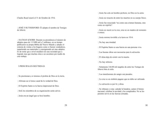 29
Charles Rusel murió el 31 de Octubre de 1916.
JOSÉ F RUTHERFORD: Él adopto el nombre de Testigos
de Jehová.
NATHAN KNORR: Durante su presidencia el número de
adeptos paso de 115.000 mil a 2 millones, en su tiempo
publicaron su propia Biblia del Nuevo Mundo y adopto el
sistema de visitas a los hogares como si fueran vendedores,
repartiendo sus materiales y consiguiendo así mas adeptos.
Es de notar que a nivel mundial son una sociedad que a
logrado mas que muchas otras a un seculares por medio de
este trabajo.
3.PRINCIPALES DOCTRINAS
Se proclaman a si mismos el profeta de Dios en la tierra.
Afirman ser el único canal de la verdad de Dios.
El Espíritu Santo es la fuerza impersonal de Dios.
Solo los miembros de su organización serán salvos.
Jesús era un ángel que se hizo hombre.
30
Jesús fue solo un hombre perfecto, no Dios en la carne.
Jesús no resucito de entre los muertos en su cuerpo físico.
Jesús fue resucitado “no como una criatura humana, sino
como un espíritu”.
Jesús no murió en la cruz, sino en un madero de tormento
o estaca.
Jesús retorno invisible a la tierra en 1914.
No hay una trinidad.
El Espíritu Santo es una fuerza no una persona viva.
Las buenas obras son necesarias para la salvación.
El alma deja de existir con la muerte.
No hay infierno.
Solamente 144.00 mil ungidos de entre los Testigos de
Jehová Irán al cielo.
Las transfusiones de sangre son pecados.
La cruz es un símbolo pagano que no debe ser utilizado.
La salvación es por fe y obras.
Se rehúsan a votar, saludar la bandera, cantar el himno
nacional, celebrar la navidad y los cumpleaños. No se les
permite servir en las fuerzas armadas.
 
