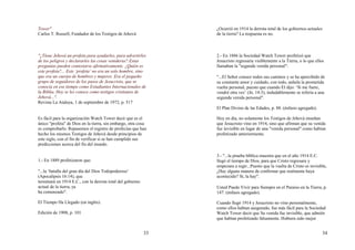 33
Tower"
Carlos T. Russell, Fundador de los Testigos de Jehová
"¿Tiene Jehová un profeta para ayudarles, para advertirles
de los peligros y declararles las cosas venideras? Estas
preguntas pueden contestarse afirmativamente. ¿Quién es
este profeta?... Este ‘profeta’ no era un solo hombre, sino
que era un cuerpo de hombres y mujeres. Era el pequeño
grupo de seguidores de los pasos de Jesucristo, que se
conocía en ese tiempo como Estudiantes Internacionales de
la Biblia. Hoy se les conoce como testigos cristianos de
Jehová...".
Revista La Atalaya, 1 de septiembre de 1972, p. 517
Es fácil para la organización Watch Tower decir que es el
único "profeta" de Dios en la tierra, sin embargo, otra cosa
es comprobarlo. Repasemos el registro de profecías que han
hecho los mismos Testigos de Jehová desde principios de
este siglo, con el fin de verificar si se han cumplido sus
predicciones acerca del fin del mundo.
1.- En 1889 profetizaron que:
"...la ‘batalla del gran día del Dios Todopoderoso’
(Apocalipsis 16:14), que
terminará en 1914 E.C., con la derrota total del gobierno
actual de la tierra, ya
ha comenzado".
El Tiempo Ha Llegado (en inglés).
Edición de 1908, p. 101
34
¿Ocurrió en 1914 la derrota total de los gobiernos actuales
de la tierra? La respuesta es no.
2.- En 1886 la Sociedad Watch Tower profetizó que
Jesucristo regresaría visiblemente a la Tierra, o lo que ellos
llamaban la "segunda venida personal":
"...El Señor conoce todos sus caminos y se ha apercibido de
su constante amor y cuidado, con todo, anhela la prometida
vuelta personal, puesto que cuando El dijo: ‘Si me fuere,
vendré otra vez’ (Jn. 14:3), indudablemente se refería a una
segunda venida personal".
El Plan Divino de las Edades, p. 88. (énfasis agregado).
Hoy en día, no solamente los Testigos de Jehová enseñan
que Jesucristo vino en 1914, sino que afirman que su venida
fue invisible en lugar de una "venida personal" como habían
profetizado anteriormente.
3.- "...la prueba bíblica muestra que en el año 1914 E.C.
llegó el tiempo de Dios, para que Cristo regresara y
empezara a regir...Puesto que la vuelta de Cristo es invisible,
¿Hay alguna manera de confirmar que realmente haya
acontecido? Sí, la hay".
Usted Puede Vivir para Siempre en el Paraíso en la Tierra, p.
147. (énfasis agregado).
Cuando llegó 1914 y Jesucristo no vino personalmente,
como ellos habían asegurado, fue más fácil para la Sociedad
Watch Tower decir que Su venida fue invisible, que admitir
que habían profetizado falsamente. Hubiera sido mejor
 