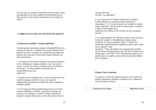 37
Una vez más, no sucedió el anunciado fin del mundo y miles
de seguidores de la secta quedaron desilusionados por las
falsas profecías del Cuerpo Gobernante de los Testigos de
Jehová.
6- BIBLIA FALSA DE LOS TESTIGOS DE JEHOVÁ
¿Traducción Confiable o Fraude Espiritual?
A continuación enumeramos porque la llamada Biblia de los
Testigos de Jehová o "Traducción del Nuevo Mundo de las
Santas Escrituras" no puede ser considerada una traducción
legítima sino más bien un descarado fraude espiritual con
fines proselitistas.
1. La Traducción del Nuevo Mundo de las Santas Escrituras
no fue realizada por ningún académico serio sino por un
oscuro "comité" del cual no se proporcionan ni nombres ni
curriculum. 1
No hay eruditos reconocidos que se
responsabilicen por esta
traducción.
2. Ninguno de los miembros del "comité de traductores" era
experto en griego o hebreo lo cual es un requisito
indispensable para hacer una traducción de los originales a
cualquier idioma 2.
3. Los Testigos de Jehová declaran que la suya es la única
versión confiable de la Biblia y que todas las demás son
erróneas. Sin embargo los mismos Testigos utilizaron la
traducción inglesa King James, y otras más durante más de
38
ochenta años para
enseñar a sus seguidores 3.
4. Las revistas de los Testigos enseñan que la religión
Católica Romana es la gran prostituta espiritual de
Apocalipsis 17 y 18 y que no puede ser confiable en ningún
asunto espiritual,4
pero al mismo tiempo siguen a la Iglesia
Católica al basar parte de su
traducción de la Biblia en las versiones de dos sacerdotes
jesuitas. 5
5. La organización de los Testigos de Jehová tiene una larga
historia de engaños y falsedades para intentar atraer
prosélitos. No solo su fundador Carlos T. Russell fue
condenado judicialmente por engañar a la gente con la venta
de un supuesto "trigo
milagroso."6
Sino que además esta organización ha hecho
por lo menos 10 predicciones acerca del fin del mundo en un
período que va de 1889 a 1975. Obviamente ninguna de las
predicciones se cumplió y jamás hubo una disculpa pública
por los engaños.
Pasajes Claves Alterados
La siguiente es sólo una pequeña muestra de los cientos de
pasajes importantes alterados a propósito en la Traducción
de los Testigos de Jehová.
Traducción de los Testigos Biblia Reina Valera
 