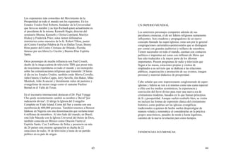 43
Los exponentes más conocidos del Movimiento de la
Prosperidad en todo el mundo son los siguientes. En los
Estados Unidos Oral Roberts, fundador de la Universidad
que lleva su nombre y su hijo Richard quien actualmente es
el presidente de la misma. Kenneth Hagin, director del
seminario Rhema; Kenneth y Gloria Copeland, Marilyn
Hickey y Frederick Price; estos tienen millonarios
ministerios como maestros de la fe. Robert Tilton, pastor
del Centro Familiar Palabra de Fe en Dallas Texas; Benny
Hinn pastor del Centro Cristiano de Orlando, Florida;
famoso por sus libros La Unción y Buenos Días Espíritu
Santo.
Otros personajes de mucha influencia son Paul Crouch,
dueño de la mega-cadena de televisión TBN que posee más
de trescientas repetidoras en todo el mundo y un monopolio
sobre las comunicaciones religiosas que transmite 24 horas
al día en los Estados Unidos; también están Morris Cerrullo,
John Osteen, Charles Capps, Jerry Savelle, Jim Baker, Mike
Murdock, John Avancini y literalmente miles de pastores y
evangelistas de menor rango como el cantante Paulino
Bernal en el Valle de Texas.
En el escenario internacional destacan el Dr. Paul Yonggi
Cho quién recientemente cambió su nombre a David "por
indicación divina". El dirige la Iglesia del Evangelio
Completo en Yodo Island, Corea del Sur y cuenta con una
membresía de 800,000 personas. También tenemos a Benson
Idahosa en Nigeria con una denominación que reclama tener
6 millones de miembros. Al otro lado del mundo, en Brasil,
está Edir Macedo con la Iglesia Universal del Reino de Dios,
también conocida en México como Oración Fuerte al
Espíritu Santo. Con 3 millones de fieles y presencia en más
de 28 países esta enorme agrupación es dueña de 22
estaciones de radio, 16 de televisión y hasta de un partido
político en su país de origen.
44
UN IMPERIO MUNDIAL
Los anteriores personajes comparten además de sus
peculiares creencias, el de ser líderes religiosos sumamente
influyentes. Son creadores y propagadores de un nuevo
concepto llamado las super-iglesias; estas son por lo general
congregaciones carismático-pentecostales que se distinguen
por contar con grandes auditorios y millares de miembros.
Tienen sucursales en todo el mundo, cuentan con contactos
políticos e imprentas así como con millones de libros que
han sido traducidos a la mayor parte de los idiomas
importantes. Poseen programas de radio y televisión que
llegan a las masas, estaciones propias y cientos de
empleados a su servicio que se dedican a las relaciones
públicas, organización y promoción de sus eventos, imagen
personal y material didáctico de prosperidad.
Cabe señalar que este impresionante conglomerado de super-
iglesias y líderes se ven a sí mismos como una casta especial
o élite con los medios económicos, la experiencia y
convicción del favor divino para traer una nueva era de
cristianismo moderno, basados en lo que llaman principios
de fe y prosperidad. Aunque suelen ocultarlo bien, su visión
no incluye las formas de expresión clásica del cristianismo
histórico como podrían ser las iglesias evangélicas
tradicionales a quienes de hecho suelen desprestigiar de
manera velada y sistemática al considerarlas en la práctica
grupos anacrónicos, pasados de moda y hasta legalistas,
carentes de la nueva revelación para estos tiempos.
TENDENCIAS ECUMENICAS
 