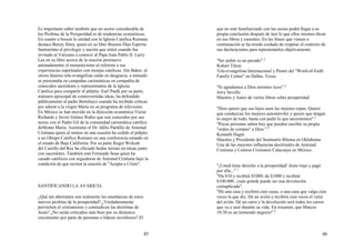 45
Es importante saber también que un sector considerable de
los Profetas de la Prosperidad es de tendencias ecuménicas.
En cuanto a buscar la unidad con la Iglesia Católica Romana
destaca Benny Hinn, quien en su libro Buenos Días Espíritu
Santorelata el privilegio y unción que sintió cuando fue
invitado al Vaticano a conocer al Papa Juan Pablo II. Larry
Lea en su libro acerca de la oración promueve
animadamente el monasticismo al referirse a sus
experiencias espirituales con monjas católicas. Jim Baker, el
otrora famoso tele-evangelista caído en desgracia, a menudo
se presentaba en campañas carismáticas en compañía de
conocidos sacerdotes y representantes de la Iglesia
Católica para compartir el púlpito. Earl Paulk por su parte,
ministro episcopal de controvertidas ideas, ha defendido
públicamente al padre Bertolucci cuando ha recibido críticas
por adorar a la virgen María en su programa de televisión.
En México se han movido en la dirección ecuménica Víctor
Richards y Javier Gómez Rubio que son conocidos por sus
nexos con el Padre Gil de la comunidad carismática católica
deMonte María. Asimismo el Dr. Idilio Pardillo de Amistad
Cristiana quien al menos en una ocasión ha cedido el púlpito
a un Obispo Católico Romano en una conferencia estando en
el estado de Baja California. Por su parte Roger Wolcott
del Castillo del Rey ha oficiado bodas mixtas en misas junto
con sacerdotes. También está Fernando Sosa quien ha
casado católicos con seguidoras de Amistad Cristiana bajo la
condición de que reciten la oración de "Acepta a Cristo".
SANTIFICANDO LA AVARICIA
¿Qué tan aberrantes son realmente las enseñanzas de estos
nuevos profetas de la prosperidad? ¿Verdaderamente
pervierten el cristianismo y contradicen las doctrinas de
Jesús? ¿No serán criticados más bien por su dinámico
crecimiento por parte de personas o líderes envidiosos? El
46
que no esté familiarizado con las sectas podrá llegar a su
propia conclusión después de leer lo que ellos mismos dicen
en sus libros y cassettes. En las frases que vienen a
continuación se ha tenido cuidado de respetar el contexto de
sus declaraciones para representarlos objetivamente.
"Ser pobre es un pecado".3
Robert Tilton
Tele-evangelista Internacional y Pastor del "Word-of-Faith
Family Center" en Dallas, Texas.
"Si agradamos a Dios seremos ricos".4
Jerry Savelle
Maestro y Autor de varios libros sobre prosperidad.
"Dios quiere que sus hijos usen las mejores ropas. Quiere
que conduzcan los mejores automóviles y quiere que tengan
lo mejor de todo; basta con pedir lo que necesitemos".5
"Pocas personas saben hoy que pueden escribir su propia
"orden de compra" a Dios." 6
Kenneth Hagin
Maestro y Presidente del Seminario Rhema en Oklahoma.
Una de las mayores influencias doctrinales de Amistad
Cristiana y Centros Cristianos Calacoaya en México.
"¡Usted tiene derecho a la prosperidad! Jesús trajo y pagó
por ella..." 7
"Da $10 y recibirá $1000; da $1000 y recibirá
$100.000...cuán grande puede ser una devolución
centuplicada".
"Dé una casa y recibirá cien casas, o una casa que valga cien
veces la que dio. Dé un avión y recibirá cien veces el valor
del avión. Dé un carro y la devolución será todos los carros
que va a usar durante su vida. En resumen, que Marcos
10:30 es un tremendo negocio".8
 