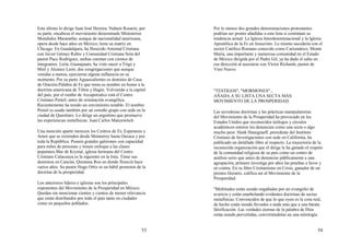 53
Este último lo dirige Juan José Herrera. Nahum Rosario, por
su parte, encabeza el movimiento denominado Ministerios
Mundiales Maranatha; aunque de nacionalidad americana,
opera desde hace años en México; tiene su matriz en
Chicago. En Guadalajara, ha florecido Amistad Cristiana
con Javier Gómez Rubio y Comunidad Cristiana Sión del
pastor Paco Rodríguez, ambas cuentan con cientos de
integrantes. León, Guanajuato, ha visto nacer a Trigo y
Miel y Alcance León; dos congregaciones que aunque
venidas a menos, ejercieron alguna influencia en su
momento. Por su parte Aguascalientes es dominio de Casa
de Oración-Palabra de Fe que toma su nombre en honor a la
doctrina americana de Tilton y Hagin. Volviendo a la capital
del país, por el rumbo de Azcapotzalco está el Centro
Cristiano Peniel, antes de orientación evangélica.
Recientemente ha tenido un crecimiento notable. El nombre
Peniel es usado también por un extraño grupo con sede en la
ciudad de Querétaro. Lo dirige un argentino que promueve
las experiencias metafísicas: Juan Carlos Manzewitch.
Una mención aparte merecen los Centros de Fe, Esperanza y
Amor que se extienden desde Monterrey hasta Oaxaca y por
toda la República. Poseen grandes galerones con capacidad
para miles de personas y tienen enfoque a las clases
populares.Mar de Krystal, iglesia hermana del Centro
Cristiano Calacoaya es la siguiente en la lista. Tiene sus
dominios en Cancún, Quintana Roo en donde floreció hace
varios años. Su pastor Hugo Ortiz es un hábil promotor de la
doctrina de la prosperidad.
Los anteriores líderes e iglesias son los principales
exponentes del Movimiento de la Prosperidad en México.
Quedan sin mencionar cientos y cientos de menor relevancia
que están distribuidos por todo el país tanto en ciudades
como en pequeños poblados.
54
Por lo menos dos grandes denominaciones protestantes
podrían ser pronto añadidas a esta lista si continúan su
tendencia actual: La Iglesia Interdenominacional y la Iglesia
Apostólica de la Fe en Jesucristo. Lo mismo sucedería con el
sector Católico Romano conocido como Carismático. Monte
María, una importante y numerosa comunidad en el Estado
de México dirigida por el Padre Gil, ya ha dado el salto en
esa dirección al asociarse con Víctor Richards, pastor de
Vino Nuevo.
"TESTIGOS", "MORMONES"...
AÑADA A SU LISTA UNA SECTA MÁS:
MOVIMIENTO DE LA PROSPERIDAD.
Las novedosas doctrinas y las prácticas manipulatorias
del Movimiento de la Prosperidad ha provocado en los
Estados Unidos que reconocidos teólogos y círculos
académicos enteros los denuncien como una secta o algo
mucho peor. Hank Hanegraaff, presidente del Instituto
Cristiano de Investigaciones con sede en California, ha
publicado un detallado libro al respecto. La trayectoria de la
reconocida organización que él dirige le ha ganado el respeto
de la comunidad religiosa de su país como un centro de
análisis serio que antes de denunciar públicamente a una
agrupación, primero investiga por años las pruebas a favor y
en contra. En su libro Cristianismo en Crisis, ganador de un
premio literario, califica así al Movimiento de la
Prosperidad:
"Multitudes están siendo engañadas por un evangelio de
avaricia y están enarbolando evidentes doctrinas de sectas
metafísicas. Convencidos de que lo que oyen es la cosa real,
de hecho están siendo llevados a nada más que a una barata
falsificación. Las verdades eternas de la palabra de Dios
están siendo pervertidas, convirtiéndolas en una mitología
 
