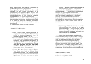 57
aparece “el dios Krishna” quien se declara la encarnación del
dios Brama hasta entonces un dios impersonal.
Muchos gurús han aparecido diciendo que ellos son la
encarnación del dios Krishna (encarnación: es la
transformación de un espíritu en forma física) el guru
Bhactivedanra Swani Prabhapada fue uno de los mas
respetados quien murió en 1978; Krishna es la suprema
personalidad de dios y el maestro espiritual original.
El Krishnaismo llego en 1965 a los Estados Unidos por el
guru mencionado anteriormente. Actualmente esta dirigida
por dos grupos; uno formado por 11 hombres, que gobierna
los asuntos espirituales, otro es el que atiende los asuntos
administrativos.
Sus doctrinas son las mismas que las del hinduismo.
3. PRINCIPALES DOCTRINAS
El dios Krishna: Krishna significa literalmente “el
completamente atractivo” extremadamente bello y
deseado por las pastorcillas que con el viven. Para
ellos él fue el creador de todo lo que hay.
El mantra Haré Krishna: es una especie de oración en
la que se repite todo, ellos la dicen todo el tiempo, al
pronunciarla según su creencia reciben la energía del
señor Supremo (Krishna) la oración es la siguiente:
“Haré Krishna, hare Krishna, Krishna, Krishna,
hare, hare, hare rama, hare rama, rama, rama,
hare, hare” ellos dicen que no hay que orar por los
alimentos pues siempre los conseguimos.
Jesucristo: Para ellos Jesús fue el hijo de Krishna.
Tanto Jesús como Buda y Mahoma fueron
reformadores religiosos, y su propósito era que
todos se volvieran al Supremo. “Volver al Supremo”
significa que el hombre antes era un espíritu
58
perfecto, y ha venido a pasar por la purgación de los
renacimientos y las muertes (La reencarnación)
 La salvación: En el Haré Krishna esta entrelazada con el
concepto hindú del Karma o justicia retributaria. Esta
enseñanza que exige creer en la reencarnación o
trasmigración del alma, dice que nuestros actos, buenos o
malos, son medidos y juzgados a favor o en contra de
nosotr5os. Solo cuado nuestros actos hayan hecho
2expiación” por nuestros malos actos y seamos por tanto
purificados de este mundo malvado, podremos comprender
que somos uno con Krishna, y cesaran nuestros ciclos de
renacimiento.
Hay cuatro reglas básicas de conducta que todos los
nuevos miembros deben observar: (1) No jugar:
ningún pasatiempo, o juego cualquiera; (2) No
intoxicarse: incluye el café, el té, alcohol o
cualquier droga; (3) No practicar sexo ilícito: solo
entre casados; (4) Ser vegetarianos.
Tienen como escritos sagrados su propia revista
Regresando a la Divinidad, y el Bhagavad-Gita. Creen en la
reencarnación y en la purificación espiritual por medio de
seguir una dieta vegetariana para librarse del karma.
Prohiben el comer carne y suelen vestir con túnicas y
algunos miembros, rasurarse la cabeza dejando alguna
porción de pelo crecer en forma de cola de caballo. Dan
consejos morales a sus adeptos. También es parte ritual la
adoración de imágenes y obligatorio obedecer el reglamento
de la Sociedad Internacional para la Conciencia de Krishna.
CREACIÓN Y SALVACIÓN
Krishna crea todo y disfruta de todo.
 