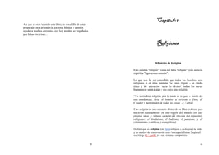5
Así que si estas leyendo este libro, es con el fin de estar
preparado para defender la doctrina Bíblica y también
ayudar a muchos creyentes que hoy pueden ser engañados
por falsas doctrinas…
6
Capitulo 1Capitulo 1Capitulo 1Capitulo 1
ReligioneReligioneReligioneReligionessss
Definición de Religión
Esta palabra “religión” viene del latín “religare” y en esencia
significa “ligarse nuevamente”.
Lo que nos da por entendido que todos los hombres son
religiosos o en otras palabras “se unen (ligan) a un credo
ético y de adoración hacia lo divino” todos los seres
humanos se unen a algo y esa es ya una religión.
“La verdadera religión, por lo tanto es la que, a través de
sus enseñanzas, lleva al hombre a volverse a Dios, el
Creador y Sustentador de todas las cosas” J. Cabral
Una religión es una creencia divina de un Dios o dioses que
nacieron naturalmente en una región del mundo con sus
propias ideas y cultura, ejemplo de ello son las siguientes
religiones: el hinduismo, el budismo, el judaísmo, y el
cristianismo (católicos y evangélicos)
Definir qué es religión (del latín religare o re-legere) ha sido
y es motivo de controversia entre los especialistas. Según el
sociólogo G. Lenski, es «un sistema compartido
 