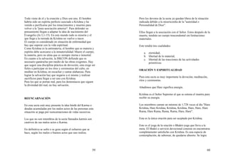 59
Todo viene de el y la creación y Dios son uno. El hombre
habría sido un espíritu perfecto asociado a Krishna y ha
venido a purificarse por los renacimientos y muertes para
volver a la "pura asociación anterior". Para defender su
pensamiento llegan a adaptar la idea de nacimiento del
Evangelio (Jn 3,1-15). En este mundo todo es miseria y el
que llega a la morada de Krishna no vuelve a nacer.
El cuerpo es considerado en situación de enfermedad que
hay que superar con la vida espiritual.
Como Krishna es la antimateria, el hombre que es materia y
espíritu debe acercarse a la inmaterialidad. Muere el cuerpo,
la materia, pero no alma que es siempre eterna e inmortal.
En cuanto a la salvación, la ISKCON defiende que es
necesario ganárselas por medio de las obras exigentes. Hay
que seguir una disciplina práctica de devoción; esta exige ser
fieles a participar en los ritos y ceremonias del culto, en
meditar en Krishna, en escuchar y cantar alabanzas. Para
lograr la salvación hay que negarse a sí mismo y realizar
sacrificios para llegar a ser uno con Krishna.
Para los que se portan mal, para los demoniacos que siguen
la divinidad del mal, no hay salvación.
REENCARNACIÓN
En esta secta está muy presente la idea hindú del Karma o
deudas acumuladas por los malos actos de las personas esta
situación se paga por reencarnaciones de vidas sucesivas.
Los que no son miembros de la secta llamados karmis son
cautivos de sus malos actos o Karma.
En definitiva se sufre o se goza según el esfuerzo que se
hace, según los malos o buenos actos que uno realiza.
60
Pero los devotos de la secta ya quedan libres de la situación
indicada debido a la misericordia de la "autoridad o
Personalidad de Dios".
Ellos llegan a la asociación con el Señor. Estos después de la
muerte, tendrán un cuerpo trascendental sin limitaciones
materiales.
Este tendrá tres cualidades:
a. eternidad;
b. libertad de lo material;
c. libertad de las reacciones de las actividades
primitiivas
ORACIÓN Y ESPIRITUALIDAD
Para esta secta es muy importante la devoción, meditación,
ritos y ceremonias.
Añadimos que Hare significa energía.
Krishna es el Señor Supremo al que se entona el mantra para
recibir su energía.
Los miembros cantan un mínimo de 1,728 veces al día "Hare
Krishna, Hare Krishna, Krishna, Krishna, Hare, Hare, Hare
Rama, Hare Rama, Rama, Rama, Hare, Hare".
Esta es la única oración para ser aceptado por Krishna.
Este es el yoga de la oración o Bhakti-yoga que lleva a la
meta. El bhakti o servicio devocional consiste en encontrarse
completamente satisfecho con Krishna. Es una especie de
contemplación, de saborear, de quedarse absorto. Se logra
 