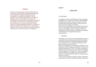 63
Problemas
Existen casos documentados de agresividad por parte de
integrantes en distintas partes del mundo, particularmente
por su dogmatismo. Algunos dirigentes han estado
involucrados en escándalos de narcotráfico. Se han
reportado casos de suicidio inducido por el alto grado de
fanatismo que a veces infunden. Ha sido motivo de
preocupación por parte de algunos especialistas, el hecho de
que sometan a sus miembros a una dieta hipo-proteica, lo
que combinado con la incesante repetición de mantras
provoca un estado de agotamiento mental. Esto, aunado a la
estructura autoritaria de la organización y a la tendencia a
inhibir el uso de la razón, favorece lo que algunos científicos
consideran ser un lavado de cerebro en sus seguidores.
64
Capitulo 7
HINDUISMO
LA DOCTRINA
La tolerancia es típica en el hinduísmo. Si hay una religión
antidogmática es el hinduísmo. De hecho acepta pluralidad
de caminos para conocer y alcanzar no tanto la fe en una
divinidad sino más bien para aceptar un orden universal y
cíclico que rige el mundo y la sociedad.
Más que una fe, el hinduísmo es una sabiduría. Una manera
de vivir. Una religión social más que una fe religiosa. Un
sinnumero de enfoques, caminos o religiones en las que
entresacamos un tronco común: las doctrinas de la conquista
de la liberación de la implacable rueda de las
reencarnaciones.
1. El Brahman
El brahmán en los Libros de los Vedas designaba el poder, la
energía eficaz de los encantamientos rituales, los mantras y
los sacrificios. Debido a la complicación del Ritual Védico
sobre el Sacrificio, éste se desconecta del panteón védico
para convertirse en un fin él mismo.
Más tarde, los Brahmanas y los Upanisads identificaron esta
energía con la fuerza creadora que mantiene el universo. Las
reflexiones posteriores (s.VIII a. JC) llevará a considerar el
Brahman como lo unico que existe, la esencia de la realidad
y de los fenómenos. Es el "Gran Uno" ("tat"), la totalidad, lo
absoluto impersonal e indefinible que transciende todo el
universo. Es el alma neutra del mundo. No los dioses sino la
esencia de los dioses.
Por una serie de mutaciones naturales se llega a transformar
la adoración de los dioses védicos (personales y protectores
 