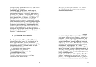 69
Cada proceso dura 100 años brahmánicos (311.040 millares
de millones de años humanos).
Cada una de estas "grandes edades" (kalpa) tiene una
duración de 4.320.000 años humanos. Las edades van
disminuyendo en duración y son también cada vez peores.
La energía se va perdiendo y va empeorando la calidad de
las cosas. Actualmente estamos en la "kali-yuga" (o "edad
negra") que debe durar 432.000 años. Es la más corta y la
peor de las edades, y debe acabar con la catástrofe
reparadora cuya proximidad será señalada con la venida de
Visnú encarnandose como Kali. este final está todavía lejano
ya que nos encontramos en el amanecer de la edad. Al final
la catásftrofe hará desaparecer el mundo y todos los seres
(incluídos los dioses) serán reabsorvidos dentro del huevo
cósmico de Brahma y después de un reposo (o noche de
Brahma), un nuevo universo surgirá, regido por la misma ley
precedente, condenado al mismo proceso y a la misma
disolución y renacimiento final.
2. ¿33 millones de dioses o Trimurti?
Se habla, por una parte de "una sola divinidad central:
Brahma (el Ser-Unico-Total)". Así no existe más que esa
fuerza cósmica de Brahma, que es el gran principio
universal. Una fuerza abastracta. Existe una especie de "Dios
que preside el universo", el "alma del mundo" tal como
dicen las antiguas sentecias:
"Tú, Brahma, eres mujer, tu eres hombre.
Tu eres la abeja de color azul oscuro.
Tú eres el papagayo verde de pupilas rojas.
Tú tienes la mirada de un niño.
Tú tienes los siglos y eres el mar.
Tú todo lo penetras, estás presente en todo lugar.
Todo lo que existe, de tí ha nacido"
70
"Si nosotros no vemos sobre la multitud de las formas al
Ser-Unico de toda la vida, somos víctimas de nuestra
ignorancia y nos engañamos"
Pero a su
vez existen una legión de dioses (que cambian de nombre,
según épocas, aldeas, funciones...avatares...) venerados por
los hindúes. Como en todas las religiones primitivas, en la
India hubo antiguamente divinidades que representaban las
fuerzas de la naturaleza: existía un dios sol, un dios lluvia,
un dios fuego, un dios viento... A los dioses de la naturaleza
los hindúes fueron añadiendo innumerables divinidades de
los antepasados, dioses familiares...etc. Cuando
contemplamos la religión hindu nos parece como si Brahma
hubiera sido olvidado. La mayoría de los hindúes adoran los
dioses de la familia y del pueblo, y al mismo tiempo las dos
grandes divinidades Visnú y Shiva (divinidades que reciben
culto en templos magníficos).
Esta diversidad (en la época védica se habla de "33 millones
de dioses" está presidida por una especie de "trimurti" o
trinidad a la que se reducen todos los aspectos de lo divino:
la creación cósmica (Brahma) , la conservación (Visnú) y la
 