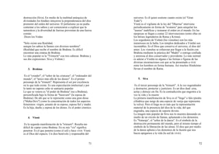 71
destrucción (Siva). En medio de la multitud anárquica de
divinidades los hindúes intuyeron la preponderancia del dios
promotor del orden del universo. El politeísmo ya no podía
contentar a los sabios y así comenzaron a explicar que la
naturaleza y la diversidad de fuerzas provenían de una fuerza
común:
Dicen los Vedas:
"Sólo existe una Realidad,
aunque los sabios la llamen con diversos nombres"
(Realidad que recibe el nombre de Brahma. Es dificil
encontrar una estatua de Brahma.
Lo más popular es la "Trimuriti" con tres cabezas: Brahma y
sus dos expresiones: Siva y Vishnú.)
3. Brahma
Es el "creador", el "señor de las criaturas", el "ordenador del
mundo", el "único más allá de los dioses". Es el primer
personaje de la "trimurti". Representa el ser por excelencia
en lo que todo existe. Es una especulación intelectual y por
lo tanto no supone culto ni santuario popular.
Lo que se venera es "el poder de Brahma" (no a Brahma),
personificada bajo la forma de "Saravasti" (la esposa de
Brahma). De ahí que se le represente como una gran diosa
("Maha-Devi") como la concentración de todos los aspectos
femeninos: virgen, amante de su esposo, esposa fiel y madre.
Es la hija, dueña y esposa de los dioses. Es el poder cósmico.
4. Visnú
Es la segunda manifestación de la "trimurti". Resulta tan
dificil de captar como Brahma. En su raíz "vis" significa
penetrar. Es el que penetra (como el sol) y hace vivir. Visnú
es el Dios del espacio. Un dios benévolo y responsable del
72
universo. Es él quien sostiene cuanto existe (el "Gran
Todo").
Visnú es el vigilante de la ley del "Dharma" interviene
periodicamente en forma de "avatares" para aniquilar los
"asuras" maléficas y restaurar el orden en el mundo. En las
epopeyas se llegan a contar 22 intervenciones (entre ellas en
los héroes legendarios de Rama y Krisna).
Los seguidores de Vishnú (los visnuítas) son los más
numerosos en la India. Los templos dedicados a Visnhú son
incontables. Es el Dios que conserva el universo, el dios del
amor. Los visnuítas se esfuerzan por llegar a la fusión con
Brahma mediante la práctica del "bhakti" o entrega confiada
y amorosa al dios conservador y providente. Lo más normal
es adorar a Visnhú en alguna e las formas o figuras de las
diversas encarnaciones con que se ha presentado a vivir
entre los hombres en forma humana. Así muchos Hinduístas
llevan el nombre de Rama.
5. Siva
Es el tercer personaje de la "trimurti". A la vez engendrador
y destructor, protector y justiciero. Es un dios dual: crea,
actúa y dstruye sin fin. Es la contradicción que engentra a la
vez la vida y la muerte
La primera manifestación de Siva es el "linga" o falo (piedra
cilíndrica que surge de una especie de vasija que representa
la vulva). Pero el linga no es más que la representación
material de la presencia del dios de la vida, del que
engendra, una especie de soporte devoto.
La imagen más popular de Siva nos lo muestra danzando en
medio de un círculo de llamas, aplastando a los demonios.
Es "Nataraja", el "señor de la danza". Es el símbolo de la
destrucción permanente del mundo, pero al mismo tiempo el
símbolo de la liberación de las almas. El dios que por medio
de la danza aplasta a los demonios de la ilusión que nos
hacen apegarnos a la vida (la sed de vivir).
 