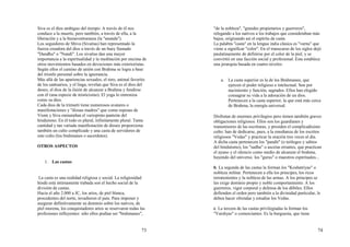 73
Siva es el dios ambiguo del tiempo. A través de él nos
conduce a la muerte, pero también, a través de ella, a la
liberación y a la bienaventuranza (la "ananda").
Los seguidores de Shiva (Sivaítas) han representado la
fuerza creadora del dios a través de un buey llamado
"Dandhu" o "Nandi". Los sivaítas dan una mayor
importancia a la espiritualidad y la meditación por encima de
otros movimientos basados en devociones más exterioristas.
Según ellos el camino de unión con Brahma se logra a base
del triunfo personal sobre la ignorancia.
Más allá de las apariencias sexuales, el toro, animal favorito
de los santuarios, y el linga, revelan que Siva es el dios del
deseo, el dios de la ilsión de alcanzar a Brahma y fundirse
con él (una especie de misticismo). El yoga lo entroniza
como su dios.
Cada dios de la trimurti tiene numerosos avatares o
manifestaciones y "diosas madres" que como esposas de
Visnú y Siva enmarañan el variopinto panteón del
hinduísmo. En él todo es plural, infinitamente plural. Tanta
cantidad y tan variada manifestación de dioses proporciona
también un culto complicado y una casta de servidores de
este culto (los brahmanes o sacerdotes).
OTROS ASPECTOS
1. Las castas:
La casta es una realidad religiosa y social. La religiosidad
hindú está intimamente trabada son el hecho social de la
división de castas.
Hacia el año 2.000 a JC, los arios, de piel blanca,
procedentes del norte, invadieron el país. Para imponer y
asegurar definitivamente su dominio sobre los nativos, de
piel morena, los conquistadores arios se reservaron todas las
profesiones influyentes: sólo ellos podían ser "brahmanes",
74
"de la nobleza", "grandes propietarios y guerreros",
relegando a los nativos a los trabajos que consideraban más
bajos, originando así el espíritu de casta.
La palabra "casta" en la lengua india clásica es "varna" que
viene a significar "color". En el transcurso de los siglos dejó
paulatinamente de definirse por el color de la piel, y se
convirtió en una facción social y profesional. Esta establece
una jerarquía basada en cuatro niveles:
a. La casta superior es la de los Brahmanes, que
ejercen el poder religioso e intelectual. Son por
nacimiento y función, sagrados. Ellos han elegido
consagrar su vida a la adoración de un dios.
Pertenecen a la casta superior, la que está más cerca
de Brahma, la energía universal.
Disfrutan de enormes privilegios pero tienen también graves
obligaciones religiosos. Ellos son los guardianes y
transmisores de las escrituras, y presiden el complicadísimo
culto: han de dedicarse, pues, a la enseñanza de los escritos
religiosos "Vedas" y practicar la oración tres veces al día.
A dicha casta pertenecen los "pandit" (o teólogos y sabios
del hinduísmo), los "sadhu" o ascetas errantes, que practican
el ayuno y el silencio como medio de alcanzar el brahma,
huyendo del universo. los "gurus" o maestros espirituales...
b. La segunda de las castas la forman los "Koshatriyas" o
nobleza militar. Pertenecen a ella los principes, los ricos
terratenientes y la nobleza de las armas. A los principes se
les exige dominio propio y noble comportamiento. A los
guerreros, vigor corporal y defensa de los débiles. Ellos
defienden el orden pero también a la divinidad particular, le
deben hacer ofrendas y estudiar los Vedas.
c. La tercera de las castas privilegiadas la forman los
"Vaishyas" o comerciantes. Es la burguesía, que tiene
 