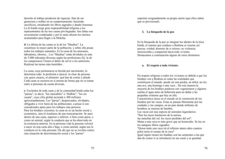 75
derecho al trabajo productor de riquezas. Han de ser
generosos y nobles en su comportamiento: haciendo
sacrificios, estudiando los libros sagrados y dando limosnas.
La fe hindú exige gran responsabilidad religiosa a los
representantes de las tres castas privilegiadas. Sus faltas son
severamente condenadas y por lo tanto alteran los meritos
acumulados para llegar a la Moksha.
d. La última de las castas es la de los "Shudras". La
constituye la mayor parte de la población, y sobre ella pesan
todos los trabajos manuales. Es la casta de los artesanos,
labradores, obreros... Los "Shudras" están divididos en más
de 3.000 subcastas diversas según las profesiones (Ej. la de
los campesinos) Tienen el deber de servir a los anteriores.
Realizan las tareas más humildes...
La casta, cuya pertenencia se hereda por nacimiento, lo
determina todo: la profesión a ejercer, la clase de persona
con quien casarse, el alimento: qué han de comer y dónde.
Cada casta se encierra en sí misma de forma que no se tratan
entre sí personas de castas diversas.
e. Excluídos de toda casta y de la comunidad hindú están los
"parias", es decir, "los intocables" o “Dalhits”, "los sin
casata", cuya cifra global asciende a 300 millones
aproximadamente. Los "parias", despreciados, olvidados,
obligados a vivir fuera de las poblaciones, a penas sí son
considerados aptos para los trabajos más penosos.
Para los hindúes creyentes, la casta no es un hecho social y
económico, sino el resultaros de una reencarnación. Se nace
dentro de una casta, superior o inferior, o bien como paria, o
como un animal, según la conducta que se ha observado en
la existencia anterior. En la próxima vida la persona volverá
a nacer en una casta alta o baja, o como animal, según sea la
conducta en la vida presente. De ahí que no se revelen contra
esta situación de discriminación social y los "parias"
76
soportan resignadamente su propia suerte (que ellos saben
que es provisional).
2. La búsqueda de la paz
En la búsqueda de la paz se integran los ideales de la ética
hindú, el camino que conduce a Brahma se resume así:
pureza, verdad, dominio de sí mismo, no violencia,
misericordia y compasión hacia todo viviente.
Destacamos a continuación alguno de estos elementos:
a. El respeto a todo viviente:
En respeto religioso a todos los vivientes es debido a que los
hindúes ven a Brahma en todas las realidades que
constituyen el mundo: puede ser una piedra, un árbol, un río,
una ave, una hormiga o una vaca... De esta manera la
mayoría de los hindúes piadosos son vegetarianos y algunos
cuelan el agua antes de bebersela para no dañar a las
pequeñas criaturas que hay en ella.
Característica única en el mundo en la veneración de los
hindúes por las vacas. Estas se pasean libremente por las
ciudades y los campos, en un país donde millones de
hombres se mueren de hambre.
Las vacas son una especie de animales legendarios:
"Son los rayos luminosos de la aurora,
las manchas del sol, los rayos perdidos del sol".
Matar a una vaca es más grave que un homicidio. Se lee en
los antiguos libros sagrados:
"Quien mate una vaca irá al infierno tantos años cuantos
pelos tenía el cuerpo de la vaca"
Igual repeto tienen los hindúes con las serpientes a las que
dan de comer si se introducen en sus casas y se guardan
 