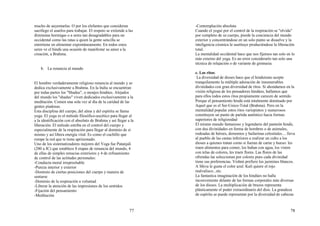 77
mucho de auyentarlas. O por los elefantes que consideran
sacrílego el usarlos para trabajar. El respeto se extiende a las
diminutas hormigas o a seres tan desagradables para un
occidental como las ratas a quien la gente sencilla se
entretiene en alimentar expontáneamente. En todos estos
seres ve el hindú una ocasión de manifestar su amor a la
creación, a Brahma.
b. La renuncia al mundo
El hombre verdaderamente religioso renuncia al mundo y se
dedica exclusivamente a Brahma. En la India se encuentran
por todas partes los "Shadus", o monjes hindúes. Alejados
del mundo los "shadus" viven dedicados exclusivamente a la
meditación. Comen una sola vez al día de la caridad de las
gentes piadosas.
Esta disciplina del cuerpo, del alma y del espíritu se llama
yoga. El yoga es el método filosófico-ascético para llegar al
a la identificación con el absoluto de Brahma y así llegar a la
liberación. El método estriba en el control del cuerpo y
especialmente de la respiración para llegar al dominio de sí
mismo y así libera energía vital. Es como el cuchillo que
rompe la red que te tiene aprisionado.
Uno de los sistematizadores mejores del Yoga fue Patanjali
(200 a JC) que establece 8 etapas de renuncia del mundo, 4
de ellas de simples renucias exteriores y 4 de refinamiento
de control de las actitudes personales:
-Conducta moral irreprochable
-Pureza interior y exterior
-Dominio de ciertas posiciones del cuerpo y manera de
sentarse
-Dominio de la respiración a voluntad
-Liberar la atención de las impresiones de los sentidos
-Fijación del pensamiento
-Meditación
78
-Contemplación absoluta
Cuando el yogui por el control de la respiración se "olvida"
por completo de su cuerpo, pierde la conciencia del mundo
exterior y concentrándose en un solo punto se disuelve y la
inteligencia cósmica le sustituye produciéndose la liberación
total.
La mentalidad occidental hace que nos fijemos tan solo en lo
más externo del yoga. Es un error considerarlo tan solo una
técnica de relajación o de variante de gimnasia.
c. Los ritos:
La diversidad de dioses hace que el hinduísmo acepte
tranquilamente la múltiple adoración de innumerables
divinidades con gran diversidad de ritos. Si ahondamos en la
visión religiosa de los pensadores hindúes, hallamos que
para ellos todos estos ritos propiamente carecen de sentido.
Porque el pensamiento hindú está totalmente dominado por
Aquel que es el Ser-Unico-Total (Brahma). Pero en la
mentalidad popular estos ritos variopintos y numerosos
constituyen un punto de partida auténtico hacia formas
superiores de religiosidad
El mismo mundo fantasioso y legendario del panteón hindú,
con dus divinidades en forma de hombres o de animales,
rodeadas de héroes, demonios y bailarinas celestiales.... lleva
al pueblo de las castas inferiores a realizar un culto a los
dioses a quienes tratan como si fueran de carne y hueso: les
traen alimentos para comer, los bañan con agua, los visten
con telas de colores, les traen flores. Las flores de las
ofrendas las seleccionan por colores pues cada divinidad
tiene sus preferencias. Vishnú prefiere los jazmines blancos.
A Shiva le gusta el color azul. Kali quiere el rojo
malvalisco...etc.
La fantastica imaginación de los hindúes no halla
inconveniente delante de las formas corporales más diversas
de los dioses. La multiplicación de brazos representa
plásticamente el poder extraordinario del dios. La grandeza
de espíritu se puede representar por la diversidad de cabezas
 
