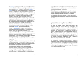 7
de creencias y prácticas asociadas, que se articulan en torno
a la naturaleza de las fuerzas que configuran el destino de los
seres humanos».1 Por su parte, el antropólogo Clifford
Geertz propone una definición alternativa: «La religión es un
sistema de símbolos que obra para establecer vigorosos,
penetrantes y duraderos estados anímicos y motivaciones en
los hombres, formulando concepciones de un orden general
de existencia y revistiendo estas concepciones con una
aureola de efectividad tal que los estados anímicos y
motivaciones parezcan de un realismo único».2 Debido al
amplio espectro de usos de la palabra, resulta especialmente
complejo ofrecer una definición exhaustiva de la religión o
del fenómeno religioso. Sin embargo, se puede afirmar que,
como hecho antropológico, engloba entre otros los
siguientes elementos: tradiciones, culturas ancestrales,
instituciones, escrituras, historia, mitología, fe y credos,
experiencias místicas, ritos, liturgias, oraciones...
Aunque la antropología ha recogido manifestaciones
religiosas desde el primer momento de la existencia del
hombre y éstas han influido decisivamente en la
configuración de las diversas culturas y sociedades, todavía
se discute si es un fenómeno esencial del hombre o puede ser
reducido a otras experiencias o aspectos humanos más
fundamentales. El ser humano ha hecho uso de las religiones
para encontrar sentido a su existencia y para dar
trascendencia y explicación al mundo, el universo y todo lo
imaginable.
La palabra «religión» en ocasiones se usa como sinónimo de
«religión organizada» u «organización religiosa», es decir,
instituciones que respaldan el ejercicio de ciertas religiones,
frecuentemente bajo la forma de entidades legales.
Diversas ciencias humanas se han interesado por el
fenómeno religioso desde sus respectivos puntos de vista
como por ejemplo la antropología, la sociología, la
psicología y la historia de las religiones. Por otro lado,
disciplinas como la fenomenología de la religión estudian
8
específicamente sus manifestaciones intentando dar con una
definición exhaustiva del fenómeno y mostrar su relación
con la índole propia del ser humano.
Filosóficamente, la religión puede ser un estilo de vida, un
camino hacia la plenitud, una plenitud que inicia desde el
mismo instante que se cobra conciencia de la misma.
En un sentido más amplio, también se utiliza para referirse a
una obligación de conciencia que impele al cumplimiento de
un deber.
¿Es el cristianismo evangélico es una religión?
Si no es una religión es secta, pero no es secta, es una
religión. Dentro de esto no hay que espiritualizar, ser
religioso es: “que practica con celo las obligaciones
religiosas” según el diccionario de lengua española; pero el
problema que ser religioso sé a tomado como algo de vivir
atado a dogmas y reglas que no llevan al hombre hacía Dios.
Pero estar en una religión como el cristianismo es vivir una
relación intima y personal con Dios, lo que perdió el
catolicismo hace muchos siglos precisamente por ser y vivir
en dogmas y enseñanzas de hombres, no en la palabra de
Dios (hoy busca reavivar su vida espiritual)
El cristianismo evangélico como religión a tratado de
mantenerse ligada a la palabra de la Santa Biblia tomándola
como su sola autoridad, ha sido Cristo céntrica (que mira ha
Jesús como su único camino al cielo, Juan 14:6) y como una
religión que busca que sus creyentes tengan una relación
viva y transformadora con Dios.
 