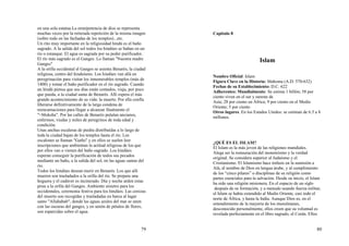 79
en una sola estatua.La omnipotencia de dios se representa
muchas veces por la reiterada repetición de la misma imagen
(sobre todo en las fachadas de los templos)...etc.
Un rito muy importante en la religiosidad hindú es el baño
sagrado. A la salida del sol todos los hindúes se bañan en un
río o estanque. El agua es sagrada por su poder purificador.
El río más sagrado es el Ganges. Lo llaman "Nuestra madre
Ganges"
A la orilla occidental el Ganges se asienta Benarés, la ciudad
religiosa, centro del hinduísmo. Los hindúes van allá en
peregrinación para visitar los innumerables templos (más de
1400) y tomar el baño purificador en el río sagrado. Cuando
un hindú piensa que sus días están contados, viaja, por poco
que pueda, a la ciudad santa de Benarés. Allí espera el más
grande acontecimiento de su vida: la muerte. Por ella confía
liberarse definitivamente de la larga condena de
reencarnaciones para llegar a alcanzar finalmente el
"=Moksha". Por las calles de Benarés pululan ancianos,
enfermos, viudas y miles de peregrinos de toda edad y
condición.
Unas anchas escaleras de piedra distribuídas a lo largo de
toda la ciudad bajan de los templos hasta el río. Los
escalones se llaman "Gaths" y en ellos se suelen leer
inscripciones que ambientan la actitud religiosa de los que
por ellos van o vienen del baño sagrado. Los hindúes
esperan conseguir la purificación de todos sus pecados
mediante un baño, a la salida del sol, en las aguas santas del
río.
Todos los hindúes desean morir en Benarés. Los que allí
mueren son trasladados a la orilla del río. Se prepara una
hoguera y el cadáver es incinerado. Día y noche arden estas
piras a la orilla del Ganges. Ambiente sinietro para los
occidentales, ceremonia festiva para los hindúes. Las cenizas
del muerto son recogidas y trasladadas en barca al lugar
santo "Allahabab", donde las aguas azules del mar se unen
con las oscuras del ganges, y en unión de pétalos de flores,
son esparcidas sobre el agua.
80
Capitulo 8
Islam
Nombre Oficial: Islam
Figura Clave en la Historia: Mahoma (A.D. 570-632)
Fechas de su Establecimiento: D.C. 622
Adherentes: Mundialmente: Se estima 1 billón; 58 por
ciento viven en el sur y sureste de
Asia; 28 por ciento en África; 9 por ciento en el Medio
Oriente; 5 por ciento
Otros lugares. En los Estados Unidos: se estiman de 6.5 a 8
millones.
¿QUÉ ES EL ISLAM?
El Islam es la más joven de las religiones mundiales.
Alega ser la restauración del monoteísmo y la verdad
original. Se considera superior al Judaísmo y el
Cristianismo. El Islamismo hace énfasis en la sumisión a
Alá, el nombre de Dios en lengua árabe, y al cumplimiento
de los “cinco pilares” o disciplinas de su religión como
partes esenciales para la salvación. Desde su inicio, el Islam
ha sido una religión misionera. En el espacio de un siglo
después de su formación, y a menudo usando fuerza militar,
el Islam se había extendido al Medio Oriente, casi todo el
norte de África, y hasta la India. Aunque Dios es, en el
entendimiento de la mayoría de los musulmanes,
desconocido personalmente, ellos creen que su voluntad es
revelada perfectamente en el libro sagrado, el Corán. Ellos
 