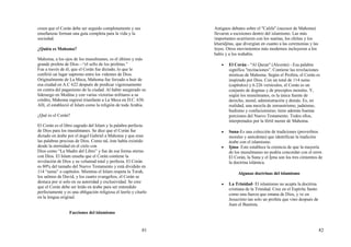 81
creen que el Corán debe ser seguido completamente y sus
enseñanzas forman una guía completa para la vida y la
sociedad.
¿Quién es Mahoma?
Mahoma, a los ojos de los musulmanes, es el último y más
grande profeta de Dios—“el sello de los profetas.”
Fue a través de él, que el Corán fue dictado, lo que le
confirió un lugar supremo entre los videntes de Dios.
Originalmente de La Meca, Mahoma fue forzado a huir de
esa ciudad en A.C 622 después de predicar vigorosamente
en contra del paganismo de la ciudad. Al haber asegurado su
liderazgo en Medina y con varias victorias militares a su
crédito, Mahoma regresó triunfante a La Meca en D.C. 630.
Allí, el estableció el Islam como la religión de toda Arabia.
¿Qué es el Corán?
El Corán es el libro sagrado del Islam y la palabra perfecta
de Dios para los musulmanes. Se dice que el Corán fue
dictado en árabe por el ángel Gabriel a Mahoma y que eran
las palabras precisas de Dios. Como tal, éste había existido
desde la eternidad en el cielo con
Dios como “La Madre del Libro” y fue de esa forma eterno
con Dios. El Islam enseña que el Corán contiene la
revelación de Dios y su voluntad total y perfecta. El Corán
es 80% del tamaño del Nuevo Testamento y está dividido en
114 “suras” o capítulos. Mientras el Islam respeta la Torah,
los salmos de David, y los cuatro evangelios, el Corán se
destaca por sí solo en su autoridad y exclusividad. Se cree
que el Corán debe ser leído en árabe para ser entendido
perfectamente y es una obligación religiosa el leerlo y citarlo
en la lengua original.
Facciones del islamismo
82
Antiguos debates sobre el "Califa" (sucesor de Mahoma)
llevaron a escisiones dentro del islamismo. Las más
importantes ocurrieron con los sunitas, los chiítas y los
kharidjitas, que divergían en cuanto a las ceremonias y las
leyes. Otros movimientos más modernos incluyeron a los
babis y a los wahabis.
• El Corán - "Al Quran" (Alcorán) - Esa palabra
significa "recitaciones”. Contiene las revelaciones
místicas de Mahoma. Según el Profeta, el Corán es
inspirado por Dios. Con un total de 114 suras
(capítulos) y 6.226 versículos, el Corán es un
conjunto de dogmas y de preceptos morales. Y,
según los musulmanes, es la única fuente de
derecho, moral, administración y demás. Es, en
realidad, una mezcla de zoroastrismo, judaísmo,
budismo y confucionismo; tiene además buenas
porciones del Nuevo Testamento. Todos ellos,
interpretados por la fértil mente de Mahoma.
• Suna-Es una colección de tradiciones (proverbios
morales y anécdotas) que identifican la tradición
árabe con el islamismo.
• Ijma- Este establece la creencia de que la mayoría
de los musulmanes no podría concordar con el error.
El Corán, la Suna y el Ijma son los tres cimientos de
la doctrina islámica.
Algunas doctrinas del islamismo
• La Trinidad- El islamismo no acepta la doctrina
cristiana de la Trinidad. Cree en el Espíritu Santo
como una fuerza que emana de Dios, y ve en
Jesucristo tan solo un profeta que vino después de
Juan el Bautista.
 