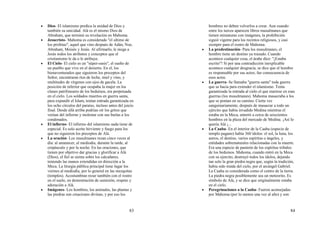 83
• Dios- El islamismo predica la unidad de Dios y
también su unicidad. Alá es el mismo Dios de
Abraham, que terminó su revelación en Mahoma.
• Jesucristo- Mahoma es considerado "el ultimo de
los profetas", aquel que vino después de Adán, Noe,
Abraham, Moisés y Jesús. Al afirmarlo, le niega a
Jesús todos los atributos y conceptos que el
cristianismo le da o le atribuye.
• El Cielo- El cielo es un "súper-oasis", el sueño de
un pueblo que vive en el desierto. En el, los
bienaventurados que siguieron los preceptos del
Señor, encontraran ríos de leche, miel y vino, y
multitudes de vírgenes con ojos de gacela. La
posición de inferior que ocupaba la mujer en los
clanes patrilineares de los beduinos, era perpetuada
en el cielo. Los soldados muertos en guerra santa,
para expandir el Islam, tenían entrada garantizada en
los ocho círculos del paraíso, incluso antes del juicio
final. Desde allá arriba podrían oír los gritos que
venían del infierno y molestar con sus burlas a los
condenados.
• El infierno- El infierno del islamismo nada tiene de
especial. Es solo aceite hirviente y fuego para los
que no siguieron los preceptos de Alá.
• La oración- Los musulmanes rezan cinco veces al
día: al amanecer, al mediodía, durante la tarde, al
crepúsculo y por la noche. En las oraciones, que
tienen por objetivo dar gracias y glorificar a Alá
(Dios), el fiel se sienta sobre los calcañares,
teniendo las manos extendidas en dirección a la
Meca. La liturgia pública principal tiene lugar los
viernes al mediodía, por lo general en las mezquitas
(templos). Acostumbran rezar también con el rostro
en el suelo, en demostración de sumisión, respeto y
adoración a Alá.
• Imágenes- Los hombres, los animales, las plantas y
las piedras son creaciones divinas, y por eso los
84
hombres no deben volverlos a crear. Aun cuando
entre los turcos aparecen libros musulmanes que
tienen miniaturas con imágenes, la prohibición
siguió vigente para los recintos religiosos, y casi
siempre para el rostro de Mahoma.
• La predestinación- Para los musulmanes, el
hombre tiene un destino ya trazado. Cuando
acontece cualquier cosa, el árabe dice: "¡Estaba
escrito"! Si por una contradicción inexplicable
acontece cualquier desgracia, se dice que el hombre
es responsable por sus actos; fue consecuencia de
esos actos.
• La guerra- Se llamaba "guerra santa" toda guerra
que se hacia para extender el islamismo. Tenía
garantizada la entrada al cielo el que muriese en esas
guerras (los musulmanes). Mahoma masacraba a los
que se ponían en su camino. Cierta vez
sanguinariamente, después de masacrar a todo un
ejército que había invadido Medina mientras el
estaba en la Meca, enterró a cerca de seiscientos
hombres en la plaza del mercado de Medina. ¡Así lo
quería Alá ¡...
• La Caaba- En el interior de la Caaba (especie de
templo pagano) había 360 ídolos: el sol, la luna, los
astros, el destino, varios espíritus o ángeles, y
entidades sobrenaturales relacionadas con la muerte.
Era una especie de panteón de los espíritus tribales
de los beduinos. Mahoma, cuando entró en la Meca
con su ejercito, destruyó todos los ídolos, dejando
tan solo la gran piedra negra que, según la tradición,
había sido traída del cielo, por el arcángel Gabriel.
La Caaba es considerada como el centro de la tierra.
La piedra negra posiblemente sea un meteorito. Es
símbolo de Alá, y se dice que originalmente estaba
en el cielo.
• Peregrinaciones a la Caaba- Fueron aconsejadas
por Mahoma (por lo menos una vez al año) y son
 