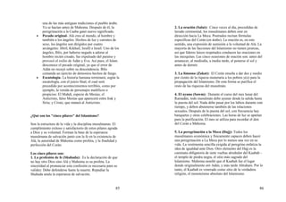 85
una de las más antiguas tradiciones el pueblo árabe.
Ya se hacían antes de Mahoma. Después de él, la
peregrinación a la Caaba ganó nuevo significado.
• Pecado original- Alá creo al mundo, al hombre y
también a los ángeles. Hechos de luz y carentes de
sexo, los ángeles son dirigidos por cuatro
arcángeles: Jibril, Kikhail, Israfil e Israil. Uno de los
ángeles, Iblis, por haberse negado a adorar al
hombre recién creado, fue expulsado del paraíso y
provocó el exilio de Adán y Eva. Así pues, el Islam
desconoce el pecado original, ya que el error de
Adán no recayó sobre su descendencia. Iblis
comanda un ejercito de demonios hechos de fuego.
• Escatología- La historia humana terminará, según la
escatología, con el juicio final, el cual será
precedido por acontecimientos terribles, como por
ejemplo, la venida de personajes maléficos o
propicios: El Mahdi, especie de Mesías; el
Anticristo, falso Mesías que aparecerá entre Irak y
Siria; y Cristo, que matará al Anticristo.
¿Qué son los "cinco pilares" del Islamismo?
Son la estructura de la vida y la disciplina musulmanas. El
cumplimiento exitoso y satisfactorio de estos pilares agrada
a Dios y su voluntad. Forman la base de la esperanza
musulmana de salvación junto con la fe en la existencia de
Alá, la autoridad de Mahoma como profeta, y la finalidad y
perfección del Corán.
Los cinco pilares son:
1. La profesión de fe (Shahada): Es la declaración de que
no hay otro Dios sino Alá y Mahoma es su profeta. La
sinceridad al pronunciar esta confesión es necesaria para su
validez. Debe defenderse hasta la muerte. Repudiar la
Shahada anula la esperanza de salvación.
86
2. La oración (Salat): Cinco veces al día, precedidas de
lavado ceremonial, los musulmanes deben orar en
dirección hacia La Meca. Postrados recitan fórmulas
específicas del Corán (en árabe). La oración es, en este
sentido, una expresión de sumisión a la voluntad de Alá. La
mayoría de las facciones del Islamismo no tienen jerarcas,
así que líderes laicos respetados conducen las oraciones en
las mezquitas. Las cinco ocasiones de oración son: antes del
amanecer, al mediodía, a media tarde, al ponerse el sol y
antes de dormir.
3. La limosna (Zakat): El Corán enseña a dar dos y medio
por ciento de la riqueza monetaria a los pobres y(o) para la
propagación del Islamismo. De esta forma se purifica el
resto de las riquezas del musulmán.
4. El ayuno (Sawm): Durante el curso del mes lunar del
Ramadán, todo musulmán debe ayunar desde la salida hasta
la puesta del sol. Nada debe pasar por los labios durante este
tiempo, y deben abstenerse también de las relaciones
sexuales. Después de la puesta del sol, con frecuencia hay
banquetes y otras celebraciones. Las horas de luz se apartan
para la purificación. El mes se utiliza para recordar el don
del Corán a Mahoma.
5. La peregrinación a la Meca (Hajj): Todos los
musulmanes económica y físicamente capaces deben hacer
una peregrinación a La Meca por lo menos una vez en su
vida. La vestimenta sencilla exigida al peregrino enfatiza la
idea de igualdad ante Dios. Otro elemento del Hajj es la
caminata obligatoria de siete vueltas alrededor del Kaabah -
el templo de piedra negra, el sitio más sagrado del
Islamismo. Mahoma enseñó que el Kaabah fue el lugar
donde originalmente oró Adán, y más tarde Abraham. Por lo
tanto, el Kaabah es venerado como sitio de la verdadera
religión, el monoteísmo absoluto del Islamismo.
 