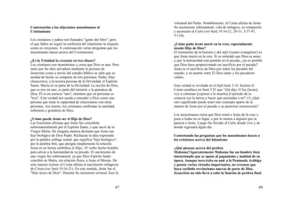 87
Contestación a las objeciones musulmanas al
Cristianismo
Los cristianos y judíos son llamados "gente del libro", pero
el que fallen en seguir la confesión del Islamismo la etiqueta
como no creyentes. A continuación varias preguntas que los
musulmanes hacen acerca del Cristianismo:
¿Es la Trinidad la creencia en tres dioses?
Los cristianos son monoteístas y creen que Dios es uno. Pero
tanto por Su obra salvadora mediante la persona de
Jesucristo como a través del estudio bíblico se sabe que su
unidad de hecho se compone de tres personas: Padre, Hijo
(Jesucristo), y la tercera persona de la Divinidad, el Espíritu
Santo. María no es parte de la Divinidad. La noción de Dios,
que es tres en uno, es parte del misterio y la grandeza de
Dios. Él es en esencia "uno", mientras que en personas es
"tres". Esta verdad nos ayuda a entender a Dios como una
persona que tiene la capacidad de relacionarse con otras
personas. Así mismo, los cristianos confirman la santidad,
soberanía y grandeza de Dios.
¿Cómo puede Jesús ser el Hijo de Dios?
Las Escrituras afirman que Jesús fue concebido
sobrenaturalmente por el Espíritu Santo, y que nació de la
Virgen María. De ninguna manera declaran que Jesús sea
hijo biológico de Dios Padre. Rechazan la idea expresada
por la palabra arábiga walad, que significa "hijo biológico",
por la palabra ibin, que designa simplemente la relación.
Jesús es en forma simbólica el Hijo, El verbo hecho hombre
para salvar a la humanidad de su pecado. El nacimiento de
una virgen fue sobrenatural, ya que Dios Espíritu Santo
concibió en María, sin relación física, a Jesús el Mesías. De
esta manera incluso el Corán afirma el nacimiento milagroso
de Cristo (ver Surá 19:16-21). En este sentido, Jesús fue el
"Hijo único de Dios". Durante Su ministerio terrenal, hizo la
88
voluntad del Padre. Notablemente, el Corán afirma de Jesús
Su nacimiento sobrenatural, vida de milagros, su compasión
y ascensión al Cielo (ver Surá 19:16-21, 29-31; 3:37-47,
5:110).
¿Cómo pudo Jesús morir en la cruz, especialmente
siendo Hijo de Dios?
El testimonio de la historia y del injil ('cuatro evangelios') es
que Jesús murió en la cruz. Si se entiende que Dios es amor,
y que la humanidad está perdida en el pecado, ¿no es posible
que Dios haya proporcionado un sacrificio por el pecado?
Jesús es el sacrificio de Dios por todos los pecados del
mundo, y un puente entre El Dios santo y los pecadores
caídos.
Esta verdad es revelada en el Injil-Juan 3:16. Incluso el
Coran establece en Surá 3:55 que "Alá dijo: O Isa [Jesús],
voy a culminar [exponer a la muerte] el período de tu
estancia (en la tierra) y hacer que asciendas a mí" (1) ¿Qué
otro significado puede tener este concepto aparte de la
muerte de Jesús por el pecado y su posterior resurrección?
Los musulmanes creen que Dios tomó a Jesús de la cruz y
puso a Judas en su lugar, o por lo menos a alguien que se
parecía a Jesús. Luego fue llevado al Cielo donde vive y de
donde regresará algún día.
Contestando las preguntas que los musulmanes hacen a
los cristianos acerca del Islamismo
¿Qué piensas acerca del profeta
Mahoma?Aparentemente Mahoma fue un hombre bien
intencionado que se opuso al paganismo y maldad de su
época. Aunque tuvo éxito en unir a la Península Arábiga
y poseía varias virtudes importantes, no creemos que
haya recibido revelaciones nuevas de parte de Dios.
Jesucristo no sólo llevó a cabo la función de profeta final
 