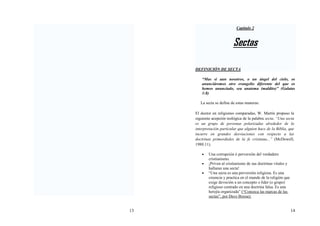 13 14
Capitulo 2
Sectas
DEFINICIÓN DE SECTA
“Mas si aun nosotros, o un ángel del cielo, os
anunciáremos otro evangelio diferente del que os
hemos anunciado, sea anatema (maldito)” (Galatas
1:8)
La secta se define de estas maneras:
El doctor en religiones comparadas, W. Martín propuso la
siguiente acepción teológica de la palabra secta. “Una secta
es un grupo de personas polarizadas alrededor de la
interpretación particular que alguien hace de la Biblia, que
incurre en grandes desviaciones con respecto a las
doctrinas primordiales de la fe cristiana...” (McDowell,
1988:11).
• Una corrupción ó perversión del verdadero
cristianismo.
• ¡Priven al cristianismo de sus doctrinas vitales y
hallaran una secta!
• “Una secta es una perversión religiosa. Es una
creencia y practica en el mundo de la religión que
exige devoción a un concepto o líder (o grupo)
religioso centrado en una doctrina falsa. Es una
herejía organizada” (“Conozca las marcas de las
sectas”, por Dave Bresse)
 