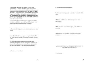 17
3. Afirman ser las únicas que están en lo cierto: Si se
fundaron hace 1 – 5 o 10 años dicen ser la única verdad.
Ellos no vinieron a restaurar el verdadero cristianismo como
presuponen y esto por que Jesús dijo “Por tanto, id y haced
discípulos a todas las naciones, bautizándolas en el nombre
del padre, y del Hijo, y del Espíritu Santo; enseñándoles
que guarden todas las cosas que os he mandado; y he aquí
yo estoy con vosotros todos los días, hasta el fin del mundo.
Amen” (Mateo 28:19-20)
Esto quiere decir que esta promesa se cumple solo con los
cristianos verdaderos y eso desde hace 2000 años, no como
estas sectas que dicen que lo vienen a restaurar.
4. Hacen uso de sus propias y privadas interpretaciones de la
Biblia.
5. Enseñan al hombre a conseguir su propia salvación: Esto
por medio de obras buenas, vivir ciertas normas de su credo
y más.
6. Tienen una teología (estudio del carácter de Dios)
cambiante: Ejemplo de esto son los Testigos de Jehová que
durante años ha fracasado en sus enseñanzas (profecías) y
sus lideres las cambian y dan nuevas interpretaciones.
7. Traen una nueva verdad.
18
8. Rechazo al cristianismo histórico.
9. Pretender tener explicación para todos los misterios de la
vida.
10. Deben ser fieles a sus líderes, aunque estos estén
equivocados.
11. Se presentan como cristianos, para poder infiltrar sus
creencias.
12. Muchos de sus seguidores se enojan cuando se les
contradice.
¿CÓMO DEFENDER LA SANA DOCTRINA ANTE UN
MIEMBRO DE UNA SECTA?
1. No discuta
 