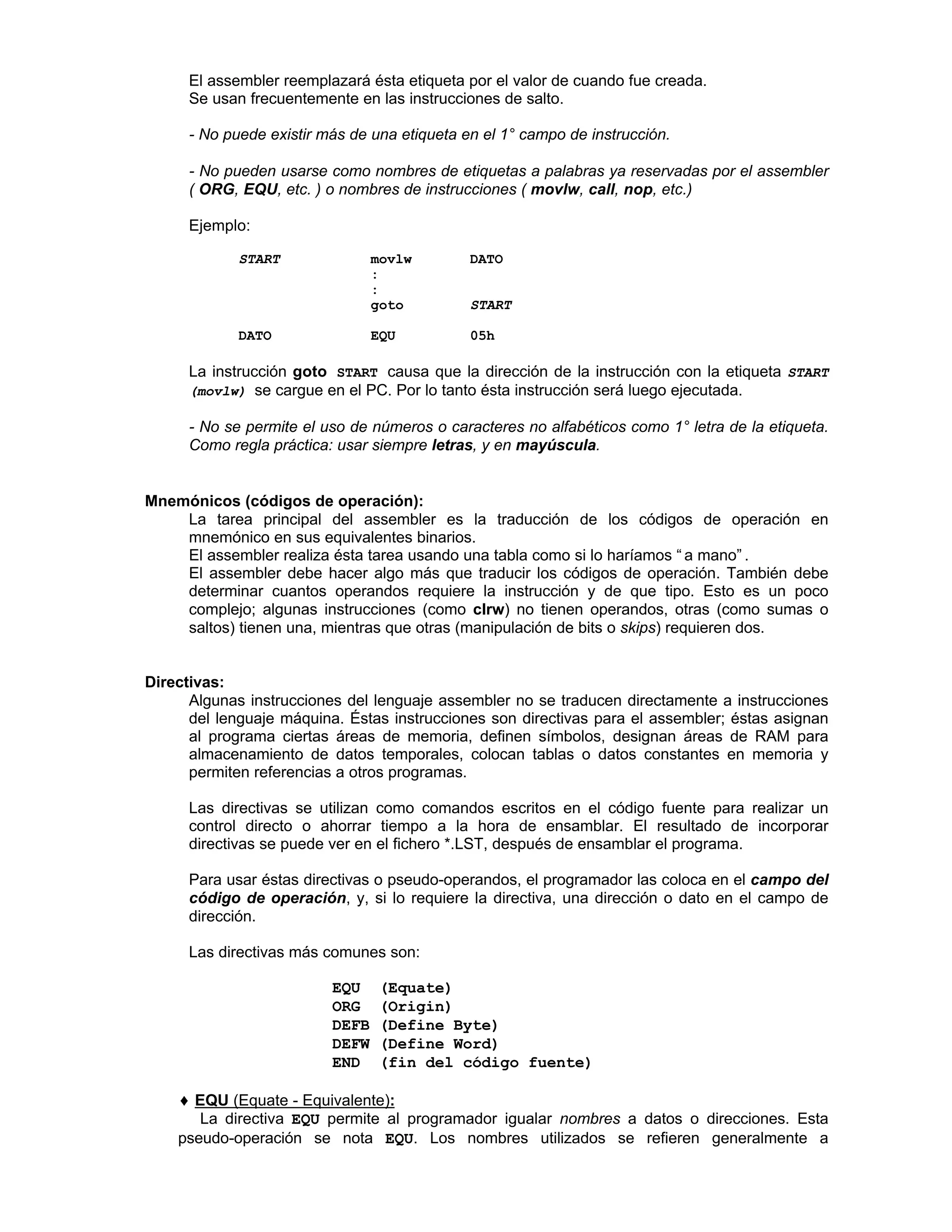 El assembler reemplazará ésta etiqueta por el valor de cuando fue creada.
Se usan frecuentemente en las instrucciones de salto.
- No puede existir más de una etiqueta en el 1° campo de instrucción.
- No pueden usarse como nombres de etiquetas a palabras ya reservadas por el assembler
( ORG, EQU, etc. ) o nombres de instrucciones ( movlw, call, nop, etc.)
Ejemplo:
START movlw DATO
:
:
goto START
DATO EQU 05h
La instrucción goto START causa que la dirección de la instrucción con la etiqueta START
(movlw) se cargue en el PC. Por lo tanto ésta instrucción será luego ejecutada.
- No se permite el uso de números o caracteres no alfabéticos como 1° letra de la etiqueta.
Como regla práctica: usar siempre letras, y en mayúscula.
Mnemónicos (códigos de operación):
La tarea principal del assembler es la traducción de los códigos de operación en
mnemónico en sus equivalentes binarios.
El assembler realiza ésta tarea usando una tabla como si lo haríamos “ a mano” .
El assembler debe hacer algo más que traducir los códigos de operación. También debe
determinar cuantos operandos requiere la instrucción y de que tipo. Esto es un poco
complejo; algunas instrucciones (como clrw) no tienen operandos, otras (como sumas o
saltos) tienen una, mientras que otras (manipulación de bits o skips) requieren dos.
Directivas:
Algunas instrucciones del lenguaje assembler no se traducen directamente a instrucciones
del lenguaje máquina. Éstas instrucciones son directivas para el assembler; éstas asignan
al programa ciertas áreas de memoria, definen símbolos, designan áreas de RAM para
almacenamiento de datos temporales, colocan tablas o datos constantes en memoria y
permiten referencias a otros programas.
Las directivas se utilizan como comandos escritos en el código fuente para realizar un
control directo o ahorrar tiempo a la hora de ensamblar. El resultado de incorporar
directivas se puede ver en el fichero *.LST, después de ensamblar el programa.
Para usar éstas directivas o pseudo-operandos, el programador las coloca en el campo del
código de operación, y, si lo requiere la directiva, una dirección o dato en el campo de
dirección.
Las directivas más comunes son:
Ø EQU (Equate)
Ø ORG (Origin)
Ø DEFB (Define Byte)
Ø DEFW (Define Word)
Ø END (fin del código fuente)
♦♦ EQU (Equate - Equivalente):
La directiva EQU permite al programador igualar nombres a datos o direcciones. Esta
pseudo-operación se nota EQU. Los nombres utilizados se refieren generalmente a
 