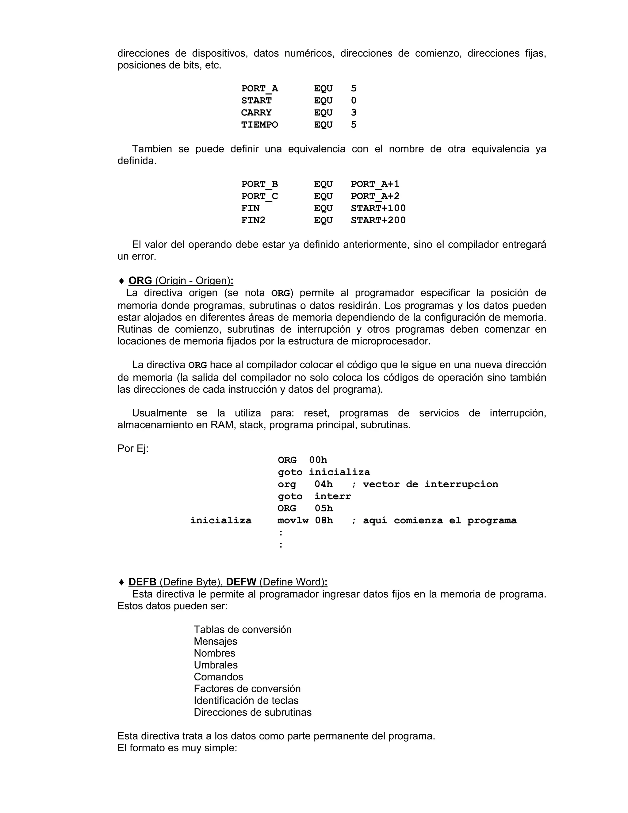 direcciones de dispositivos, datos numéricos, direcciones de comienzo, direcciones fijas,
posiciones de bits, etc.
PORT_A EQU 5
START EQU 0
CARRY EQU 3
TIEMPO EQU 5
Tambien se puede definir una equivalencia con el nombre de otra equivalencia ya
definida.
PORT_B EQU PORT_A+1
PORT_C EQU PORT_A+2
FIN EQU START+100
FIN2 EQU START+200
El valor del operando debe estar ya definido anteriormente, sino el compilador entregará
un error.
♦♦ ORG (Origin - Origen):
La directiva origen (se nota ORG) permite al programador especificar la posición de
memoria donde programas, subrutinas o datos residirán. Los programas y los datos pueden
estar alojados en diferentes áreas de memoria dependiendo de la configuración de memoria.
Rutinas de comienzo, subrutinas de interrupción y otros programas deben comenzar en
locaciones de memoria fijados por la estructura de microprocesador.
La directiva ORG hace al compilador colocar el código que le sigue en una nueva dirección
de memoria (la salida del compilador no solo coloca los códigos de operación sino también
las direcciones de cada instrucción y datos del programa).
Usualmente se la utiliza para: reset, programas de servicios de interrupción,
almacenamiento en RAM, stack, programa principal, subrutinas.
Por Ej:
ORG 00h
goto inicializa
org 04h ; vector de interrupcion
goto interr
ORG 05h
inicializa movlw 08h ; aquí comienza el programa
:
:
♦♦ DEFB (Define Byte), DEFW (Define Word):
Esta directiva le permite al programador ingresar datos fijos en la memoria de programa.
Estos datos pueden ser:
Ø Tablas de conversión
Ø Mensajes
Ø Nombres
Ø Umbrales
Ø Comandos
Ø Factores de conversión
Ø Identificación de teclas
Ø Direcciones de subrutinas
Esta directiva trata a los datos como parte permanente del programa.
El formato es muy simple:
 
